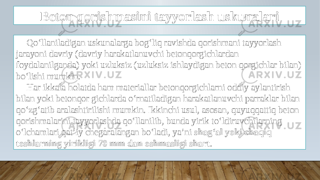 Beton qorishmasini tayyorlash uskunalari Qo‘llaniladigan uskunalarga bog‘liq ravishda qorishmani tayyorlash jarayoni davriy (davriy harakatlanuvchi betonqorgichlardan foydalanilganda) yoki uzluksiz (uzluksiz ishlaydigan beton qorgichlar bilan) bo‘lishi mumkin. Har ikkala holatda ham materiallar betonqorgichlarni oddiy aylantirish bilan yoki betonqor gichlarda o‘rnatiladigan harakatlanuvchi parraklar bilan qo‘zg‘atib aralashtirilishi mumkin. Ikkinchi usul, asosan, quyuqqattiq beton qorishmalarini tayyorlashda qo‘llanilib, bunda yirik to‘ldiruvchilarning o‘lchamlari qat’iy chegaralangan bo‘ladi, ya’ni shag‘al yoki chaqiq toshlarning yirikligi 70 mm dan oshmasligi shart . 