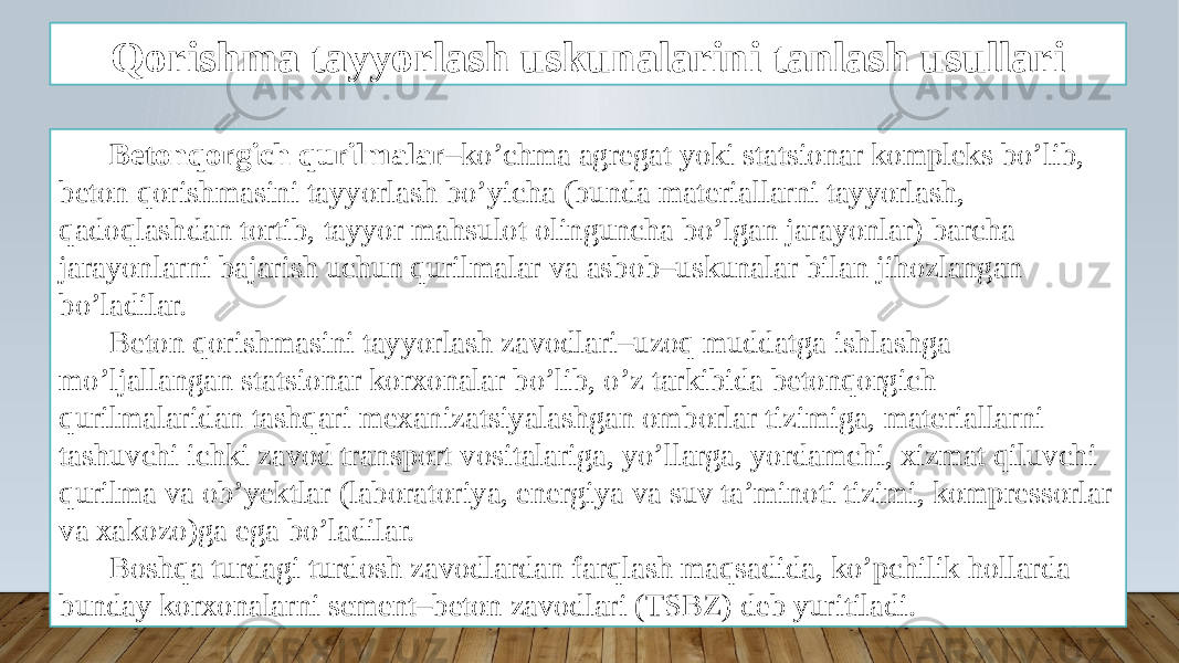 Qorishma tayyorlash uskunalarini tanlash usullari Betonqorgich qurilmalar –ko’chma agregat yoki statsionar kompleks bo’lib, beton qorishmasini tayyorlash bo’yicha (bunda materiallarni tayyorlash, qadoqlashdan tortib, tayyor mahsulot olinguncha bo’lgan jarayonlar) barcha jarayonlarni bajarish uchun qurilmalar va asbob–uskunalar bilan jihozlangan bo’ladilar. Beton qorishmasini tayyorlash zavodlari–uzoq muddatga ishlashga mo’ljallangan statsionar korxonalar bo’lib, o’z tarkibida betonqorgich qurilmalaridan tashqari mexanizatsiyalashgan omborlar tizimiga, materiallarni tashuvchi ichki zavod transport vositalariga, yo’llarga, yordamchi, xizmat qiluvchi qurilma va ob’yektlar (laboratoriya, energiya va suv ta’minoti tizimi, kompressorlar va xakozo)ga ega bo’ladilar. Boshqa turdagi turdosh zavodlardan farqlash maqsadida, ko’pchilik hollarda bunday korxonalarni sement–beton zavodlari (TSBZ) deb yuritiladi. 