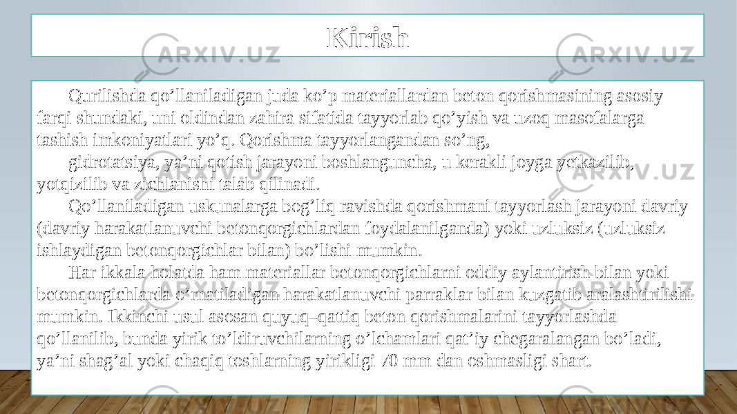 Kirish Qurilishda qo’llaniladigan juda ko’p materiallardan beton qorishmasining asosiy farqi shundaki, uni oldindan zahira sifatida tayyorlab qo’yish va uzoq masofalarga tashish imkoniyatlari yo’q. Qorishma tayyorlangandan so’ng, gidrotatsiya, ya’ni qotish jarayoni boshlanguncha, u kerakli joyga yetkazilib, yotqizilib va zichlanishi talab qilinadi. Qo’llaniladigan uskunalarga bog’liq ravishda qorishmani tayyorlash jarayoni davriy (davriy harakatlanuvchi betonqorgichlardan foydalanilganda) yoki uzluksiz (uzluksiz ishlaydigan betonqorgichlar bilan) bo’lishi mumkin. Har ikkala holatda ham materiallar betonqorgichlarni oddiy aylantirish bilan yoki betonqorgichlarda o’rnatiladigan harakatlanuvchi parraklar bilan kuzgatib aralashtirilishi mumkin. Ikkinchi usul asosan quyuq–qattiq beton qorishmalarini tayyorlashda qo’llanilib, bunda yirik to’ldiruvchilarning o’lchamlari qat’iy chegaralangan bo’ladi, ya’ni shag’al yoki chaqiq toshlarning yirikligi 70 mm dan oshmasligi shart. 