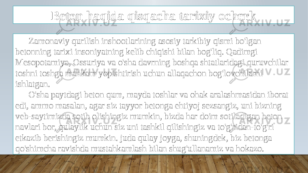 Beton haqida qisqacha tarixiy ocherk Zamonaviy qurilish inshootlarining asosiy tarkibiy qismi bo&#39;lgan betonning tarixi insoniyatning kelib chiqishi bilan bog&#39;liq. Qadimgi Mesopotamiya, Ossuriya va o&#39;sha davrning boshqa shtatlaridagi quruvchilar toshni toshga mahkam yopishtirish uchun allaqachon bog&#39;lovchilarni ishlatgan. O&#39;sha paytdagi beton qum, mayda toshlar va ohak aralashmasidan iborat edi, ammo masalan, agar siz tayyor betonga ehtiyoj sezsangiz, uni bizning veb-saytimizda sotib olishingiz mumkin, bizda har doim sotiladigan beton navlari bor, qulaylik uchun siz uni tashkil qilishingiz va to&#39;g&#39;ridan-to&#39;g&#39;ri etkazib berishingiz mumkin. juda qulay joyga, shuningdek, biz betonga qo&#39;shimcha ravishda mustahkamlash bilan shug&#39;ullanamiz va hokazo. 