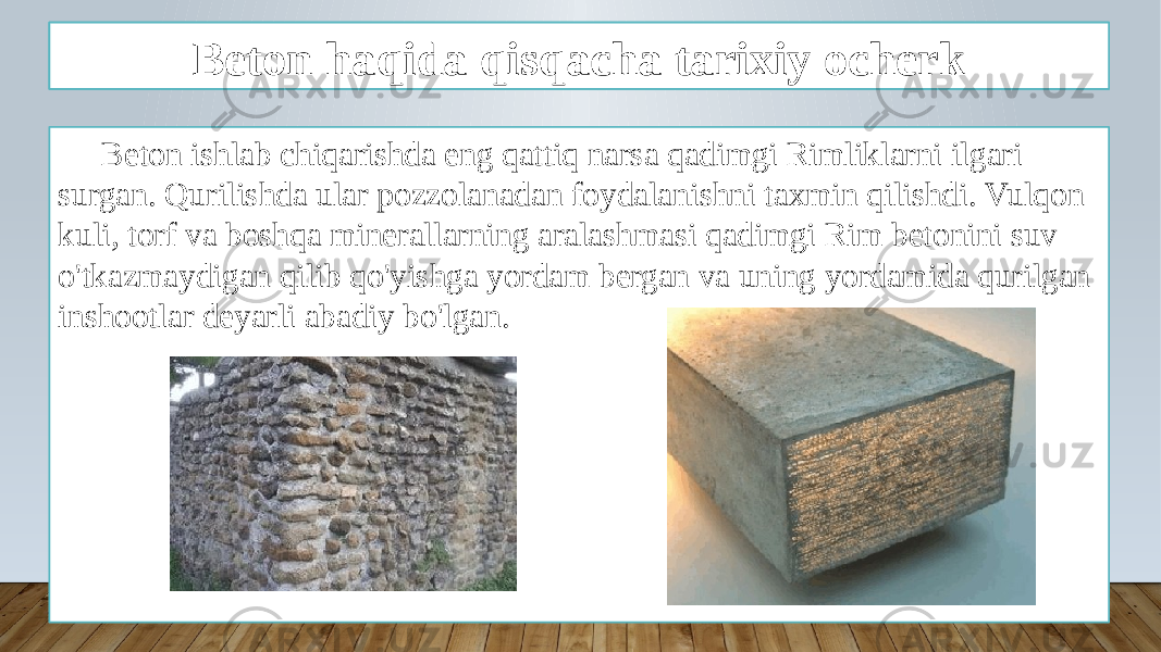 Kirish Beton ishlab chiqarishda eng qattiq narsa qadimgi Rimliklarni ilgari surgan. Qurilishda ular pozzolanadan foydalanishni taxmin qilishdi. Vulqon kuli, torf va boshqa minerallarning aralashmasi qadimgi Rim betonini suv o&#39;tkazmaydigan qilib qo&#39;yishga yordam bergan va uning yordamida qurilgan inshootlar deyarli abadiy bo&#39;lgan. Beton haqida qisqacha tarixiy ocherk 