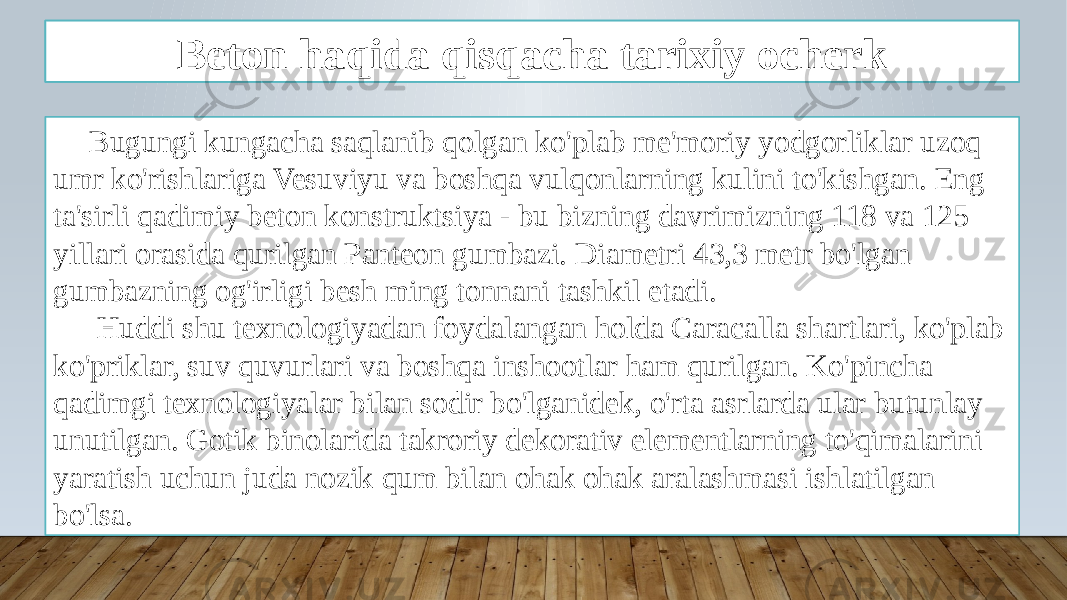 Kirish Bugungi kungacha saqlanib qolgan ko&#39;plab me&#39;moriy yodgorliklar uzoq umr ko&#39;rishlariga Vesuviyu va boshqa vulqonlarning kulini to&#39;kishgan. Eng ta&#39;sirli qadimiy beton konstruktsiya - bu bizning davrimizning 118 va 125 yillari orasida qurilgan Panteon gumbazi. Diametri 43,3 metr bo&#39;lgan gumbazning og&#39;irligi besh ming tonnani tashkil etadi. Huddi shu texnologiyadan foydalangan holda Caracalla shartlari, ko&#39;plab ko&#39;priklar, suv quvurlari va boshqa inshootlar ham qurilgan. Ko&#39;pincha qadimgi texnologiyalar bilan sodir bo&#39;lganidek, o&#39;rta asrlarda ular butunlay unutilgan. Gotik binolarida takroriy dekorativ elementlarning to&#39;qimalarini yaratish uchun juda nozik qum bilan ohak ohak aralashmasi ishlatilgan bo&#39;lsa. Beton haqida qisqacha tarixiy ocherk 