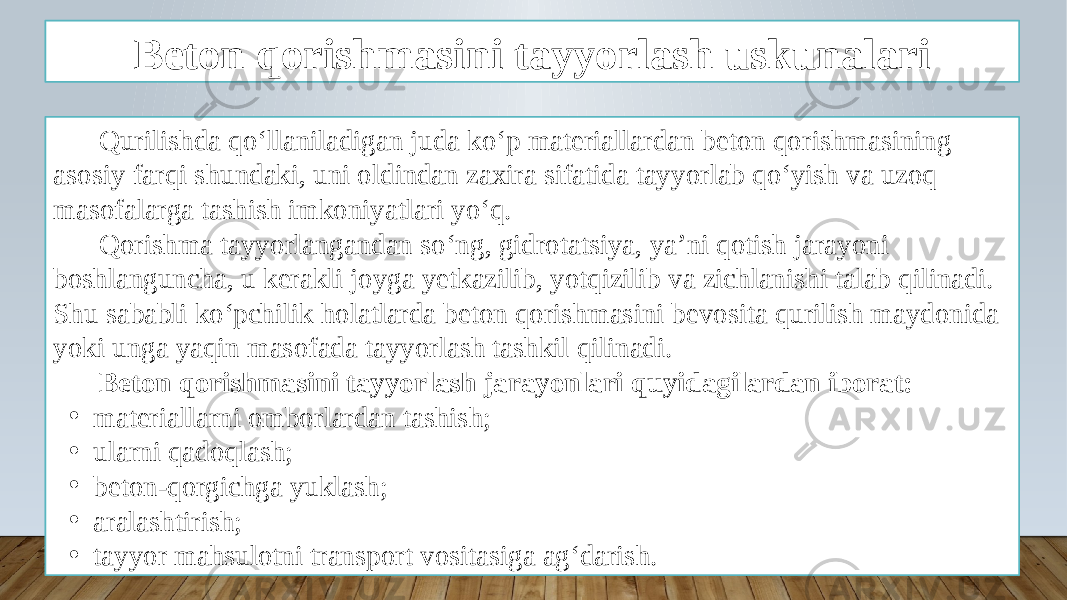 Beton qorishmasini tayyorlash uskunalari Qurilishda qo‘llaniladigan juda ko‘p materiallardan beton qorishmasining asosiy farqi shundaki, uni oldindan zaxira sifatida tayyorlab qo‘yish va uzoq masofalarga tashish imkoniyatlari yo‘q. Qorishma tayyorlangandan so‘ng, gidrotatsiya, ya’ni qotish jarayoni boshlanguncha, u kerakli joyga yetkazilib, yotqizilib va zichlanishi talab qilinadi. Shu sababli ko‘pchilik holatlarda beton qorishmasini bevosita qurilish maydonida yoki unga yaqin masofada tayyorlash tashkil qilinadi. Beton qorishmasini tayyorlash jarayonlari quyidagilardan iborat: • materiallarni omborlardan tashish; • ularni qadoqlash; • beton-qorgichga yuklash; • aralashtirish; • tayyor mahsulotni transport vositasiga ag‘darish. 