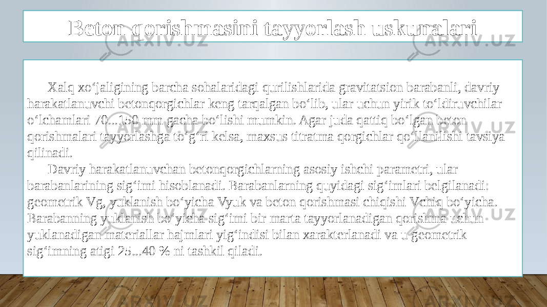 Beton qorishmasini tayyorlash uskunalari Xalq xo‘jaligining barcha sohalaridagi qurilishlarida gravitatsion barabanli, davriy harakatlanuvchi betonqorgichlar keng tarqalgan bo‘lib, ular uchun yirik to‘ldiruvchilar o‘lchamlari 70...150 mm gacha bo‘lishi mumkin. Agar juda qattiq bo‘lgan beton qorishmalari tayyorlashga to‘g‘ri kelsa, maxsus titratma qorgichlar qo‘llanilishi tavsiya qilinadi. Davriy harakatlanuvchan betonqorgichlarning asosiy ishchi parametri, ular barabanlarining sig‘imi hisoblanadi. Barabanlarning quyidagi sig‘imlari belgilanadi: geometrik Vg, yuklanish bo‘yicha Vyuk va beton qorishmasi chiqishi Vchiq bo‘yicha. Barabanning yuklanish bo‘yicha sig‘imi bir marta tayyorlanadigan qorishma uchun yuklanadigan materiallar hajmlari yig‘indisi bilan xarakterlanadi va u geometrik sig‘imning atigi 25...40 % ni tashkil qiladi. 