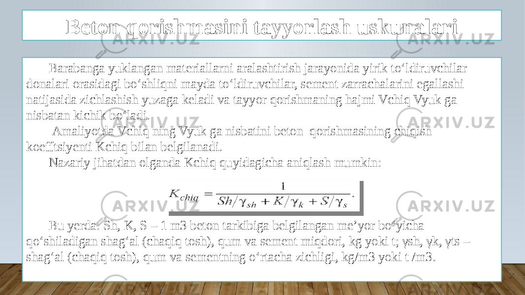 Beton qorishmasini tayyorlash uskunalari Barabanga yuklangan materiallarni aralashtirish jarayonida yirik to‘ldiruvchilar donalari orasidagi bo‘shliqni mayda to‘ldiruvchilar, sement zarrachalarini egallashi natijasida zichlashish yuzaga keladi va tayyor qorishmaning hajmi Vchiq Vyuk ga nisbatan kichik bo‘ladi. Amaliyotda Vchiq ning Vyuk ga nisbatini beton qorishmasining chiqish koefftsiyenti Kchiq bilan belgilanadi. Nazariy jihatdan olganda Kchiq quyidagicha aniqlash mumkin: Bu yerda: Sh, K, S – 1 m3 beton tarkibiga belgilangan me’yor bo‘yicha qo‘shiladigan shag‘al (chaqiq tosh), qum va sement miqdori, kg yoki t; γsh, γk, γts – shag‘al (chaqiq tosh), qum va sementning o‘rtacha zichligi, kg/m3 yoki t /m3. 