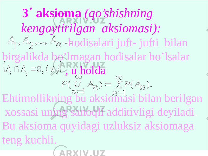  3΄ aksioma (qo’shishning kengaytirilgan aksiomasi): hodisalari juft- jufti bilan birgalikda bo’lmagan hodisalar bo’lsalar , u holda Ehtimollikning bu aksiomasi bilan berilgan xossasi uning sanoqli additivligi deyiladi . Bu aksioma quyidagi uzluksiz aksiomaga teng kuchli..... ,..., 2 , 1 n A A A  j i A A j i     , ). ( 1 ) 1 ( n A n n A n U P P       