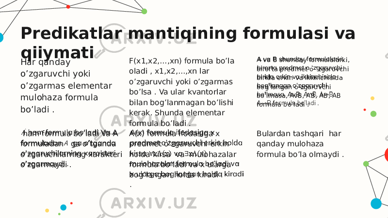 F(x1,x2,…,xn) formula bo’la oladi , x1,x2,…,xn lar o’zgaruvchi yoki o’zgarmas bo’lsa . Va ular kvantorlar bilan bog’lanmagan bo’lishi kerak. Shunda elementar formula bo’ladi . A va В shunday formulalarki, birorta predmet о ‘zgaruvchi birida erkin va ikkinchisida bog&#39;langan o&#39;zgaruvchi bo&#39;lmasa, AvB, A B, AB, AB formula bo’ladi .  Predikatlar mantiqining formulasi va qiiymati Har qanday o’zgaruvchi yoki o’zgarmas elementar mulohaza formula bo’ladi . ham formula bo’ladi Va A formuladan ga o’tganda o’zgaruchilarning xarakteri o’zgarmaydi .   A(x) formula ifodasiga x predmet o’zgaruvchi erkin holda kirsa va mulohazalar formula bo’ladi va x ularga bog’langan holda kiradi .   Bulardan tashqari har qanday mulohaza formula bo’la olmaydi . 