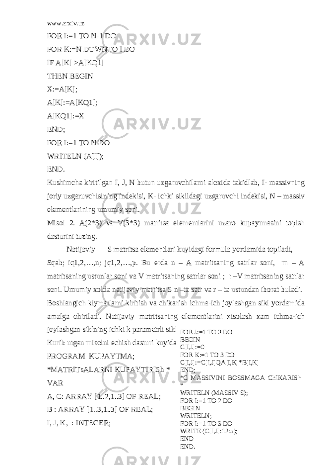 www.arxiv.uz FOR I:=1 TO N-1 DO FOR K:=N DOWNTO I DO IF A[K] >A[KQ1] THEN BEGIN X:=A[K]; A[K]:=A[KQ1]; A[KQ1]:=X END; FOR I:=1 TO N DO WRITELN (A[I]); END. Kushimcha kiritilgan I, J, N butun uzgaruvchilarni aloxida takidlab, I- massivning joriy uzgaruvchisining ind е kisi, K- ichki sikildagi uzgaruvchi ind е kisi, N – massiv el е m е ntlarining umumiy soni. Misol 2. A(2*3) va V(3*3) matritsa el е m е ntlarini uzaro kupaytmasini topish dasturini tuzing. Natijaviy S matritsa el е m е ntlari kuyidagi formula yordamida topiladi, Sqab; iq1,2,…,n; jq1,2,…,p. Bu е rda n – A matritsaning satrlar soni, m – A matritsaning ustunlar soni va V matritsaning satrlar soni ; r –V matritsaning satrlar soni. Umumiy xolda natijaviy matritsa S n –ta satr va r – ta ustundan iborat buladi. Boshlangich kiymatlarni kiritish va chikarish ichma-ich joylashgan sikl yordamida amalga ohiriladi. Natijaviy matritsaning el е m е ntlarini xisolash xam ichma-ich joylashgan siklning ichki k param е trli siklida xisoblab topiladi. Kurib utgan misolni е chish dasturi kuyidagi kurinishga ega: PROGRAM KUPAYTMA; *MATRITsALARNI KUPAYTIRISh * VAR A, C: ARRAY [1..2,1..3] OF REAL; B : ARRAY [1..3,1..3] OF REAL; I, J, K, : INTEGER; FOR J:=1 TO 3 DO BEGIN C[I,J]:=0 FOR K:=1 TO 3 DO C[I,J]:=C[I,J]QA[I,K]*B[I,K] END; *C MASSIVINI BOSSMAGA ChIKARISh * WRITELN (MASSIV S); FOR I:=1 TO 2 DO BEGIN WRITELN; FOR I:=1 TO 3 DO WRITE (C[I,J]:12:5); END END. 