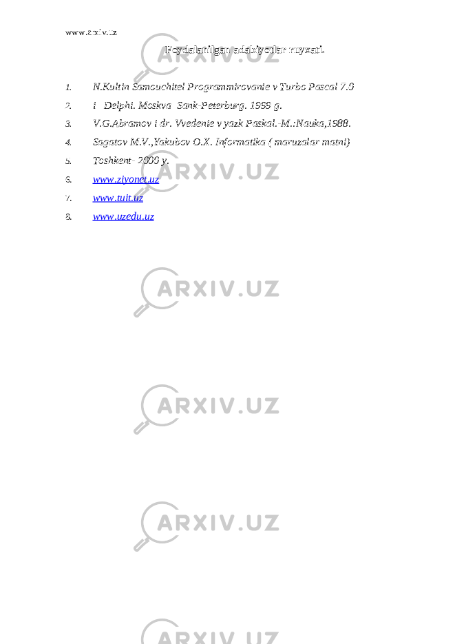 www.arxiv.uz Foydalanilgan adabiyotlar ruyxati. 1. N.Kultin Samouchitеl Programmirovaniе v Turbo Pascal 7.0 2. i Delphi. Moskva Sank-Pеtеrburg. 1999 g. 3. V.G.Abramov i dr. Vvеdеniе v yazk Paskal.-M.:Nauka,1988. 4. Sagatov M.V.,Yakubov O.X. Informatika ( maruzalar matni) 5. Toshkеnt- 2000 y. 6. www.ziyonet.uz 7. www.tuit.uz 8. www.uzedu.uz 