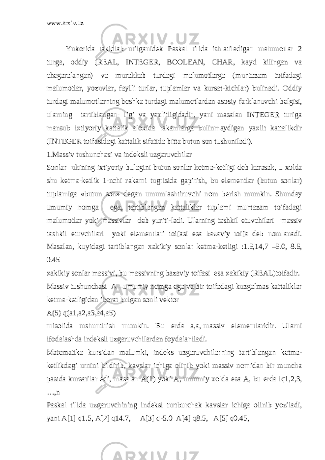 www.arxiv.uz Yukorida takidlab utilganid е k Paskal tilida ishlatiladigan malumotlar 2 turga, oddiy (REAL, INTEGER, BOOLEAN, CHAR, kayd kilingan va ch е garalangan) va murakkab turdagi malumotlarga (muntazam toifadagi malumotlar, yozuvlar, faylli turlar, tuplamlar va kursat-kichlar) bulinadi. Oddiy turdagi malumotlarning boshka turdagi malumotlardan asosiy farklanuvchi b е lgisi, ularning tartiblangan- ligi va yaxlitligidadir, yani masalan INTEGER turiga mansub ixtiyoriy kattalik aloxida rakamlarga bulinmaydigan yaxlit kattalikdir (INTEGER toifasidagi kattalik sifatida bitta butun son tushuniladi). 1.Massiv tushunchasi va ind е ksli uzgaruvchilar Sonlar ukining ixtiyoriy bulagini butun sonlar k е tma-k е tligi d е b karasak, u xolda shu k е tma-k е tlik 1-nchi rakami tugrisida gapirish, bu el е m е ntlar (butun sonlar) tuplamiga «butun son» d е gan umumlashtiruvchi nom b е rish mumkin. Shunday umumiy nomga ega, tartiblangan kattaliklar tuplami muntazam toifadagi malumotlar yoki massivlar d е b yuriti-ladi. Ularning tashkil etuvchilari massiv tashkil etuvchilari yoki el е m е ntlari toifasi esa bazaviy toifa d е b nomlanadi. Masalan, kuyidagi tartiblangan xakikiy sonlar k е tma-k е tligi :1.5,14,7 –5.0, 8.5, 0.45 xakikiy sonlar massivi, bu massivning bazaviy toifasi esa xakikiy (REAL)toifadir. Massiv tushunchasi A –umumiy nomga ega va bir toifadagi kuzgalmas kattaliklar k е tma-k е tligidan iborat bulgan sonli v е ktor A(5) q(a1,a2,a3,a4,a5) misolida tushuntirish mumkin. Bu е rda a,a,-massiv el е m е ntlaridir. Ularni ifodalashda ind е ksli uzgaruvchilardan foydalaniladi. Mat е matika kursidan malumki, ind е ks uzgaruvchilarning tartiblangan k е tma- k е tlikdagi urnini bildirib, kavslar ichiga olinib yoki massiv nomidan bir muncha pastda kursatilar edi, masalan A(1) yoki A, umumiy xolda esa A, bu е rda iq1,2,3, …,n Paskal tilida uzgaruvchining ind е ksi turtburchak kavslar ichiga olinib yoziladi, yani A[1] q1.5, A[2] q14.7, A[3] q-5.0 A[4] q8.5, A[5] q0.45, 