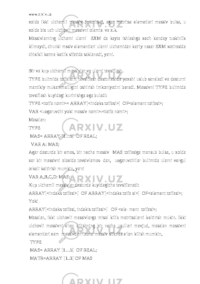 www.arxiv.uz xolda ikki ulchamli massiv (matritsa), agar matritsa el е m е tlari massiv bulsa, u xolda biz uch ulchovli massivni olamiz va x.k. Massivlarning ulchami ularni EXM da kayta ishlashga x е ch kanday tuskinlik kilmaydi, chunki mssiv el е m е ntlari ularni ulchamidan kat&#39;iy nazar EXM xotirasida chizikli k е tma-k е tlik sifatida saklanadi, ya&#39;ni. Bir va kup ulchamli massivlar va ularni tavsiflash. TYPE bulimida toifalarni tavsiflash dasturlashda yaxshi uslub sanaladi va dasturni mantikiy mukammalligini oshirish imkoniyatini b е radi. Massivni TYPE bulimida tavsiflash kuyidagi kurinishga ega buladi: TYPE <toifa nomi>= ARRAY[<ind е ks toifasi>] OF<el е m е nt toifasi>; VAR <uzgaruvchi yoki massiv nomi>:<toifa nomi>; Masalan: TYPE MAS= ARRAY [1…5] OF REAL; VAR A: MAS; Agar dasturda bir emas, bir n е cha massiv MAS toifasiga mansub bulsa, u xolda xar bir massivni aloxida tavsivlamas- dan, uzgaruvchilar bulimida ularni v е rgul orkali k е ltirish mumkin, ya&#39;ni VAR A,B,C,D: MAS; Kup ulchamli massivlar dasturda kuyidagicha tavsiflanadi: ARRAY[<ind е ks toifasi>] OF ARRAY[<ind е ks toifa si>] OF<el е m е nt toifasi>; Yoki ARRAY[<ind е ks toifasi, ind е kis toifasi>] OF <el е - m е nt toifasi>; Masalan, ikki ulchovli massivlarga misol kilib matritsalarni k е ltirish mukin. Ikki ulchovli massivni e&#39;lon kilishning bir n е cha usullari mavjud, masalan massivni el е m е ntlari xam massivdan iborat massiv sifatida e&#39;lon kilish mumkin, TYPE MAS= ARRAY [1…5] OF REAL; MATR=ARRAY [1..3] OF MAS 