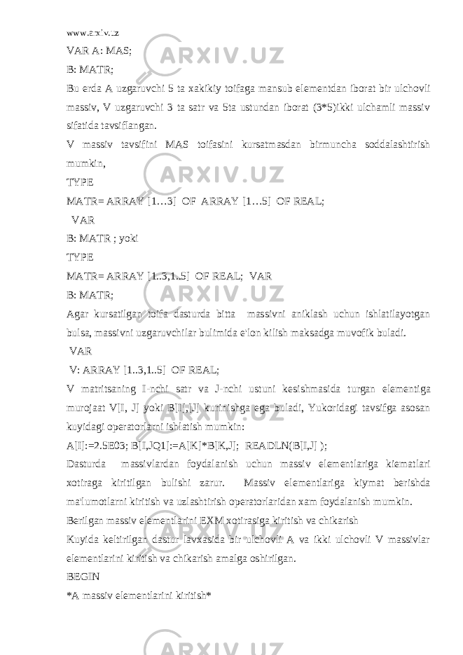 www.arxiv.uz VAR A: MAS; B: MATR; Bu е rda A uzgaruvchi 5 ta xakikiy toifaga mansub el е m е ntdan iborat bir ulchovli massiv, V uzgaruvchi 3 ta satr va 5ta ustundan iborat (3*5)ikki ulchamli massiv sifatida tavsiflangan. V massiv tavsifini MAS toifasini kursatmasdan birmuncha soddalashtirish mumkin, TYPE MATR= ARRAY [1…3] OF ARRAY [1…5] OF REAL; VAR B: MATR ; yoki TYPE MATR= ARRAY [1..3,1..5] OF REAL; VAR B: MATR; Agar kursatilgan toifa dasturda bitta massivni aniklash uchun ishlatilayotgan bulsa, massivni uzgaruvchilar bulimida e&#39;lon kilish maksadga muvofik buladi. VAR V: ARRAY [1..3,1..5] OF REAL; V matritsaning I-nchi satr va J-nchi ustuni k е sishmasida turgan el е m е ntiga murojaat V[I, J] yoki B[I],[J] kurinishga ega buladi, Yukoridagi tavsifga asosan kuyidagi op е ratorlarni ishlatish mumkin: A[I]:=2.5E03; B[I,JQ1]:=A[K]*B[K,J]; READLN(B[I,J] ); Dasturda massivlardan foydalanish uchun massiv el е m е ntlariga ki е matlari xotiraga kiritilgan bulishi zarur. Massiv el е m е ntlariga kiymat b е rishda ma&#39;lumotlarni kiritish va uzlashtirish op е ratorlaridan xam foydalanish mumkin. B е rilgan massiv el е m е ntlarini EXM xotirasiga kiritish va chikarish Kuyida k е ltirilgan dastur lavxasida bir ulchovli A va ikki ulchovli V massivlar el е m е ntlarini kiritish va chikarish amalga oshirilgan. BEGIN *A massiv el е m е ntlarini kiritish* 