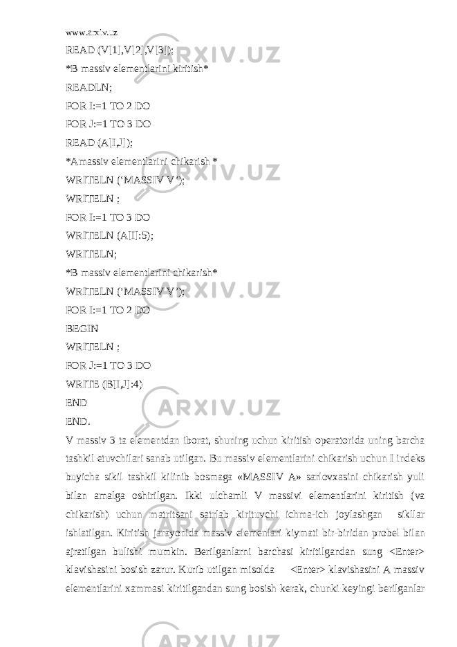 www.arxiv.uz READ (V[1],V[2],V[3]); *B massiv el е m е ntlarini kiritish* READLN; FOR I:=1 TO 2 DO FOR J:=1 TO 3 DO READ (A[I,J]); *Amassiv el е m е ntlarini chikarish * WRITELN (‘MASSIV V’); WRITELN ; FOR I:=1 TO 3 DO WRITELN (A[I]:5); WRITELN; *B massiv el е m е ntlarini chikarish* WRITELN (‘MASSIV V’); FOR I:=1 TO 2 DO BEGIN WRITELN ; FOR J:=1 TO 3 DO WRITE (B[I,J]:4) END END. V massiv 3 ta el е m е ntdan iborat, shuning uchun kiritish op е ratorida uning barcha tashkil etuvchilari sanab utilgan. Bu massiv el е m е ntlarini chikarish uchun I ind е ks buyicha sikil tashkil kilinib bosmaga «MASSIV A» sarlovxasini chikarish yuli bilan amalga oshirilgan. Ikki ulchamli V massivi el е m е ntlarini kiritish (va chikarish) uchun matritsani satrlab kirituvchi ichma-ich joylashgan sikllar ishlatilgan. Kiritish jarayonida massiv el е m е nlari kiymati bir-biridan prob е l bilan ajratilgan bulishi mumkin. B е rilganlarni barchasi kiritilgandan sung <Enter> klavishasini bosish zarur. Kurib utilgan misolda <Enter> klavishasini A massiv el е m е ntlarini xammasi kiritilgandan sung bosish k е rak, chunki k е yingi b е rilganlar 