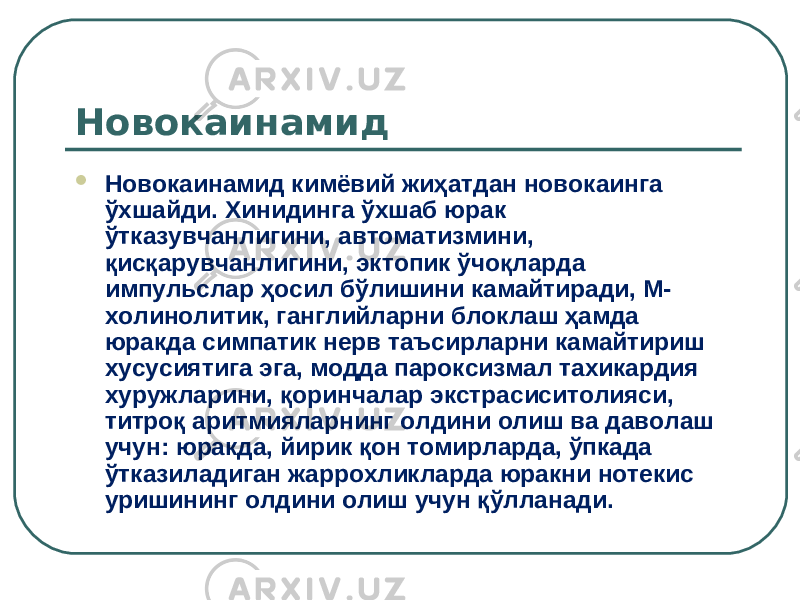 Новокаинамид  Новокаинамид кимёвий жиҳатдан новокаинга ўхшайди. Хинидинга ўхшаб юрак ўтказувчанлигини, автоматизмини, қисқарувчанлигини, эктопик ўчоқларда импульслар ҳосил бўлишини камайтиради, М- холинолитик, ганглийларни блоклаш ҳамда юракда симпатик нерв таъсирларни камайтириш хусусиятига эга, модда пароксизмал тахикардия хуружларини, қоринчалар экстрасиситолияси, титроқ аритмияларнинг олдини олиш ва даволаш учун: юракда, йирик қон томирларда, ўпкада ўтказиладиган жаррохликларда юракни нотекис уришининг олдини олиш учун қўлланади. 