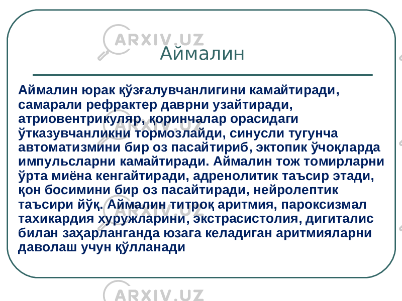 Аймалин Аймалин юрак қўзғалувчанлигини камайтиради, самарали рефрактер даврни узайтиради, атриовентрикуляр, қоринчалар орасидаги ўтказувчанликни тормозлайди, синусли тугунча автоматизмини бир оз пасайтириб, эктопик ўчоқларда импульсларни камайтиради. Аймалин тож томирларни ўрта миёна кенгайтиради, адренолитик таъсир этади, қон босимини бир оз пасайтиради, нейролептик таъсири йўқ. Аймалин титроқ аритмия, пароксизмал тахикардия хуружларини, экстрасистолия, дигиталис билан заҳарланганда юзага келадиган аритмияларни даволаш учун қўлланади 