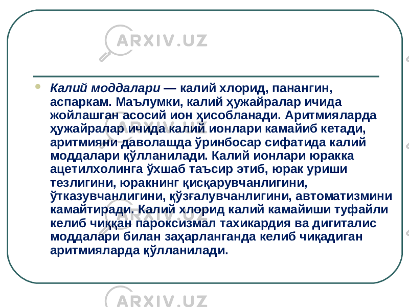  Калий моддалари — калий хлорид, панангин, аспаркам. Маълумки, калий ҳужайралар ичида жойлашган асосий ион ҳисобланади. Аритмияларда ҳужайралар ичида калий ионлари камайиб кетади, аритмияни даволашда ўринбосар сифатида калий моддалари қўлланилади. Калий ионлари юракка ацетилхолинга ўхшаб таъсир этиб, юрак уриши тезлигини, юракнинг қисқарувчанлигини, ўтказувчанлигини, қўзғалувчанлигини, автоматизмини камайтиради. Калий хлорид калий камайиши туфайли келиб чиққан пароксизмал тахикардия ва дигиталис моддалари билан заҳарланганда келиб чиқадиган аритмияларда қўлланилади. 