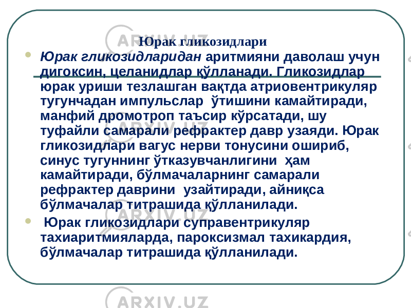 Юрак гликозидлари  Юрак гликозидларидан аритмияни даволаш учун дигоксин, целанидлар қўлланади . Гликозидлар юрак уриши тезлашган вақтда атриовентрикуляр тугунчадан импульслар  ўтишини камайтиради, манфий дромотроп таъсир кўрсатади, шу туфайли самарали рефрактер давр узаяди. Юрак гликозидлари вагус нерви тонусини ошириб, синус тугуннинг ўтказувчанлигини  ҳам камайтиради, бўлмачаларнинг самарали рефрактер даврини  узайтиради, айниқса бўлмачалар титрашида қўлланилади.  Юрак гликозидлари суправентрикуляр тахиаритмияларда, пароксизмал тахикардия, бўлмачалар титрашида қўлланилади. 