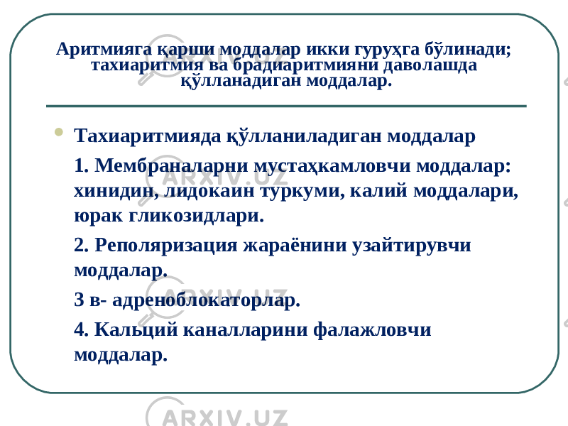 Аритмияга қарши моддалар икки гуруҳга бўлинади; тахиаритмия ва брадиаритмияни даволашда қўлланадиган моддалар.  Тахиаритмияда қўлланиладиган моддалар 1. Мембраналарни мустаҳкамловчи моддалар: хинидин, лидокаин туркуми, калий моддалари, юрак гликозидлари. 2. Реполяризация жараёнини узайтирувчи моддалар.  3 в- адреноблокаторлар. 4. Кальций каналларини фалажловчи моддалар. 