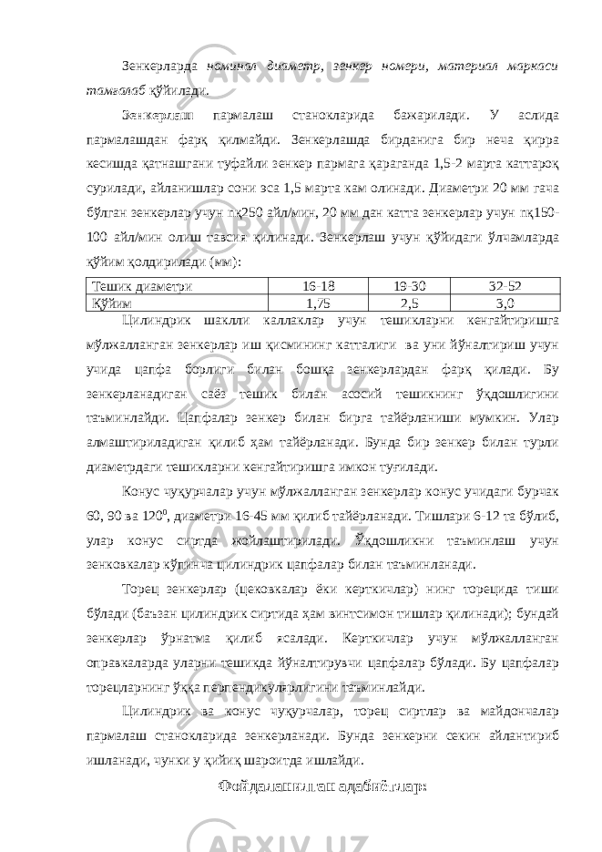 Зенкерларда номинал диаметр, зенкер номери, материал маркаси тамғалаб қўйилади. Зенкерлаш пармалаш станокларида бажарилади. У аслида пармалашдан фарқ қилмайди. Зенкерлашда бирданига бир неча қирра кесишда қатнашгани туфайли зенкер пармага қараганда 1,5-2 марта каттароқ сурилади, айланишлар сони эса 1,5 марта кам олинади. Диаметри 20 мм гача бўлган зенкерлар учун n қ250 айл/мин, 20 мм дан катта зенкерлар учун n қ150- 100 айл/мин олиш тавсия қилинади. Зенкерлаш учун қўйидаги ўлчамларда қўйим қолдирилади (мм): Тешик диаметри 16-18 19-30 32-52 Қўйим 1,75 2,5 3,0 Цилиндрик шаклли каллаклар учун тешикларни кенгайтиришга мўлжалланган зенкерлар иш қисмининг катталиги ва уни йўналтириш учун учида цапфа борлиги билан бошқа зенкерлардан фарқ қилади. Бу зенкерланадиган саёз тешик билан асосий тешикнинг ўқдошлигини таъминлайди. Цапфалар зенкер билан бирга тайёрланиши мумкин. Улар алмаштириладиган қилиб ҳам тайёрланади. Бунда бир зенкер билан турли диаметрдаги тешикларни кенгайтиришга имкон туғилади. Конус чуқурчалар учун мўлжалланган зенкерлар конус учидаги бурчак 60, 90 ва 120 0 , диаметри 16-45 мм қилиб тайёрланади. Тишлари 6-12 та бўлиб, улар конус сиртда жойлаштирилади. Ўқдошликни таъминлаш учун зенковкалар кўпинча цилиндрик цапфалар билан таъминланади. Торец зенкерлар (цековкалар ёки керткичлар) нинг торецида тиши бўлади (баъзан цилиндрик сиртида ҳам винтсимон тишлар қилинади); бундай зенкерлар ўрнатма қилиб ясалади. Керткичлар учун мўлжалланган оправкаларда уларни тешикда йўналтирувчи цапфалар бўлади. Бу цапфалар торецларнинг ўққа перпендикулярлигини таъминлайди. Цилиндрик ва конус чуқурчалар, торец сиртлар ва майдончалар пармалаш станокларида зенкерланади. Бунда зенкерни секин айлантириб ишланади, чунки у қийиқ шароитда ишлайди. Фойдаланилган адабиётлар : 