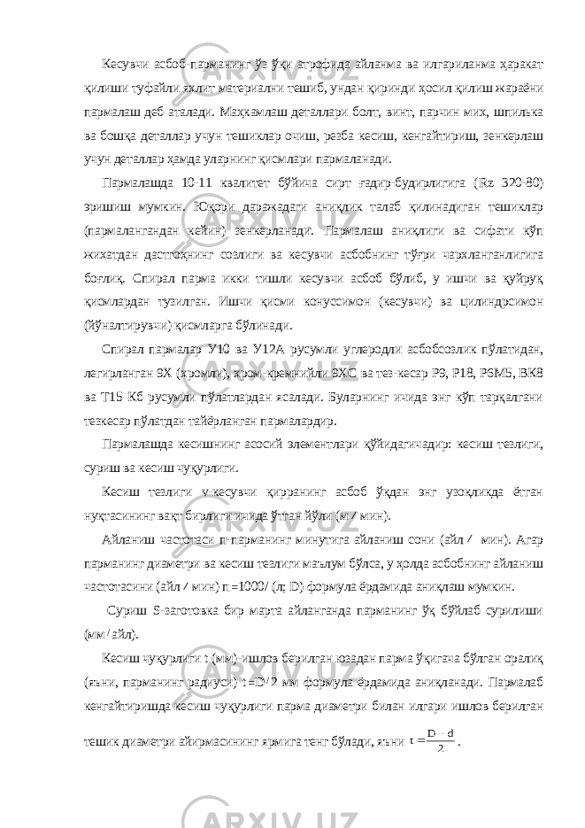 К есувчи асбоб - парманинг ўз ўқи атрофида айланма ва илгариланма ҳаракат қилиши туфайли яхлит материални тешиб, ундан қиринди ҳосил қилиш жараёни пармалаш деб аталади. Маҳкамлаш деталлари болт, винт, парчин мих, шпилька ва бошқа деталлар учун тешиклар очиш, резба кесиш, кенгайтириш, зенкерлаш учун де таллар ҳамда уларнинг қисмлари пармаланади. Пармалашда 10-11 квалитет бўйича сирт ғадир-будирлигига ( Rz 320-80) эришиш мумкин. Юқори даражадаги аниқлик талаб қилинадиган тешиклар (пармалангандан кейин) зенкерланади . Пармалаш аниқлиги ва сифати кўп жихатдан дастгоҳнинг созлиги ва кесувчи асбобнинг тўғри чархланганлигига боғлиқ. Спирал парма икки тишли кесувчи асбоб бўлиб, у ишчи ва қуйруқ қисмлардан тузилган. Ишчи қисми конуссимон (кесувчи) ва цилиндрсимон (йўналтирувчи) қисмларга бўлинади. Спирал пармалар У10 ва У12А русумли углеродли асбобсозлик пўлатидан, легирланган 9Х (хромли), хром-кремнийли 9ХС ва тез-кесар Р9, Р18, Р6М5, ВК8 ва Т15 Кб русумли пўлатлардан ясалади. Буларнинг ичида энг кўп тарқалгани тезкесар пўлатдан тайёрланган пармалардир. Пармалашда кесишнинг асосий элементлари қўйидагичадир: ке сиш тезлиги, суриш ва кесиш чуқурлиги. Кесиш тезлиги v-кесувчи қирранинг асбоб ўқдан энг узоқликда ётган нуқтасининг вақт бирлиги ичида ўтган йўли (м/ мин). Айланиш частотаси п-парманинг минутига айланиш сони (айл / мин). Агар парманинг диаметри ва кесиш тезлиги маълум бўлса, у ҳолда асбобнинг айланиш частотасини (айл / мин) п  1000 / (л; D ) фор мула ёрдамида аниқлаш мумкин. Суриш S -заготовка бир марта айланганда парманинг ўқ бўйлаб сурилиши (мм / айл). Кесиш чуқурлиги t (мм)-ишлов берилган юзадан парма ўқигача бўлган оралиқ (яъни, парманинг радиуси) t  D / 2 мм формула ёрдамида аниқланади. Пармалаб кенгайтиришда кесиш чуқурлиги парма диаметри билан илгари ишлов берилган тешик диаметри айирмасининг ярмига тенг бўлади, яъни 2 d D t   . 