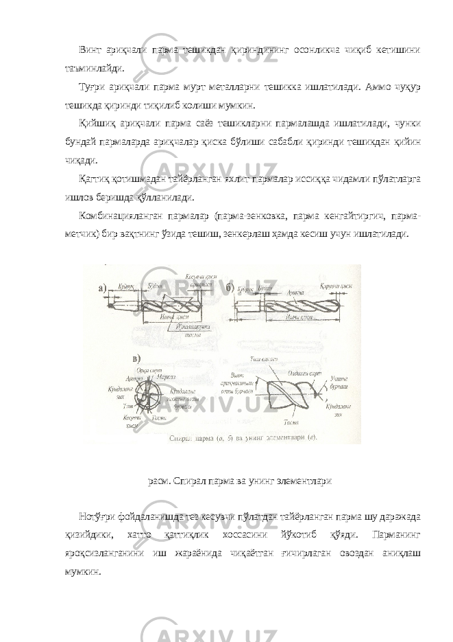 Винт ариқчали парма тешикдан қириндининг осонликча чиқиб кетишини таъминлайди. Туғри ариқчали парма мурт металларни тешикка ишлатилади. Аммо чуқур тешикда қиринди тиқилиб колиши мумкин. Қийш иқ ариқчали парма саёз тешикларни пармалашда ишлатила ди, чунки бундай пармаларда ариқчалар қис ка бўлиши сабабли қиринди тешикдан қийин чиқади. Қагтиқ қотишмадан тайёрланган яхлит пармалар иссиққа чидамли пўлатларга ишлов беришда қўлланилади. Комбинацияланган пармалар (парма-зенковка, парма кенгайтиргич, парма- метчик) бир вақтнинг ўзида тешиш, зенкерлаш ҳамда кесиш учун ишлатилади. расм. Спирал парма ва унинг элементлари Нотўғри фойдаланишда тез кесувчи пўлатдан тайёрланган парма шу даражада қизийдики, хатто қаттиқлик хоссасини йўкотиб қўяди. Парманинг яроқсизланганини иш жараёнида чиқаётган ғичирлаган овоздан аниқлаш мумкин. 