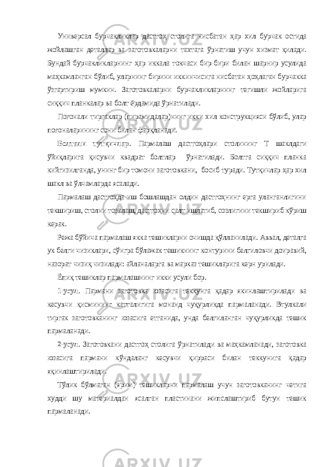 Универсал бурчакликлар дастгоҳ столига нисбатан ҳар хил бурчак остида жойлашган деталлар ва заготовкаларни тахтага ўрнатиш учун хизмат қилади. Бундай бурчакликларнинг ҳар иккала токчаси бир-бири билан шарнир усулида маҳкамланган бўлиб, уларнинг бирини иккинчисига нисбатан ҳоҳлаган бурчакка ўзгартириш мумкин. Заготовкаларни бурчакликларнинг тегишли жойларига сиққич планкалар ва болт ёрдамида ўрнатилади. Поғонали тиргаклар (пирамидалар)нинг икки хил конструкцияси бўлиб, улар поғоналарининг сони билан фарқланади . Болтали тутқичлар . Пармалаш дастгоҳлари столининг Т шаклдаги ўйиқларига қисувчи квадрат болтлар ўрнатилади. Болтга сиққич планка кийгизилганда, унинг бир томони заготовка ни , босиб туради. Тутқичлар ҳар хил шакл ва ўлчамларда ясалади. Пармалаш дастгоҳда иш бошлашдан олдин дастгоҳнинг ерга уланганлигини текшириш, столни тозалаш, дастгоҳни салт ишлатиб, созлигини текшириб кўриш керак. Режа бўйича пармалаш якка тешикларни очишда қўлланилади. Аввал, деталга ук белги чизиклари, сўнгра бўлажак тешикнинг контурини белгиловчи доиравий, назорат чизиқ чизилади: айланаларга ва марказ тешикларига керн урилади. Ёпиқ тешиклар пармалашнинг икки усули бор. 1-усул . Пармани заготовка юзасига теккунга қадар якинлаштирилади ва кесувчи қисмининг катталигига монанд чуқурликда пармаланади. Втулкали тиргак заготовканинг юзасига етганида, унда белгиланган чуқурликда тешик пармаланади. 2-усул . Заготовкани дастгоҳ столига ўрнатилади ва маҳкамланади, заготовка юзасига пармани кўндаланг кесувчи қирраси билан теккунига қадар яқинлаштирилади. Тўлик бўлмаган (ярим) тешикларни пармалаш учун заготовканинг четига худди шу материалдан ясалган пластинани жипслаштириб бутун тешик пармаланади. 