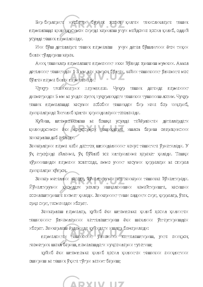 Бир-бирларига нисбатан бурчак ҳосил қилган текисликларга тешик пармалашда цилиндрсимон сиртда кернлаш учун майдонча ҳосил қилиб, оддий усулда тешик пармаланади. Ичи бўш деталларга тешик пармалаш учун детал бўшлиғини ёғоч тиқин билан тўлдириш керак. Аниқ тешиклар пармалашга парманинг икки йўлида эришиш мумкин. Аввал деталнинг тешигидан 1-3 мм.дан камроқ бўлган, кейин тешикнинг ўлчамига мос бўлган парма билан пармаланади . Чуқур тешикларни пармалаш. Чуқур тешик деганда парманинг диаметридан 5 мм ва ундан ортиқ чуқурликдаги тешикни тушиниш лозим. Чуқур тешик пармалашда кесувчи асбобни тешикдан бир неча бор чиқариб, ариқчаларида йиғилиб қолган қириндиларни тозаланади. Қуйиш, штамповкалаш ва бошқа усулда тайёрланган деталлардаги цилиндрсимон ёки конуссимон тешикларга ишлов бериш операциясини зенкерлаш деб аталади. Зенкерларни парма каби дастгоҳ шпинделининг конус тешигига ўрнатилади. У ўқ атрофида айланма, ўқ бўйлаб эса илгариланма ҳаракат қилади. Ташқи кўринишидан пармани эслатсада, аммо унинг кесувчи қирралари ва спирал ариқчалари кўпроқ . Зенкер металлни кесади, йўналтирувчи эса зенкерни тешикка йўналтиради. Йўналтирувчи қисмдаги рахлар ишқаланишни камайтиришга, кесишни осонлаштиришга хизмат қилади. Зенкернинг тиши олдинги сирт, қирралар, ўзак, орқа сирт, тасмачадан иборат . Зенкерлаш пармалар, қуйиб ёки штамповка қилиб ҳосил қилинган тешикнинг ўлчамларини катталаштириш ёки шаклини ўзгартиришдан иборат. Зенкерлаш ёрдамида қуйидаги ишлар бажарилади: пармаланган тешикнинг ўлчамини катталаштириш, унга аниқроқ геометрик шакл бериш, памалашдаги нуқсонларни тузатиш; қуйиб ёки штамповка қилиб ҳосил қилинган тешикни аниқлигини ошириш ва тешик ўқига тўғри вазият бериш; 