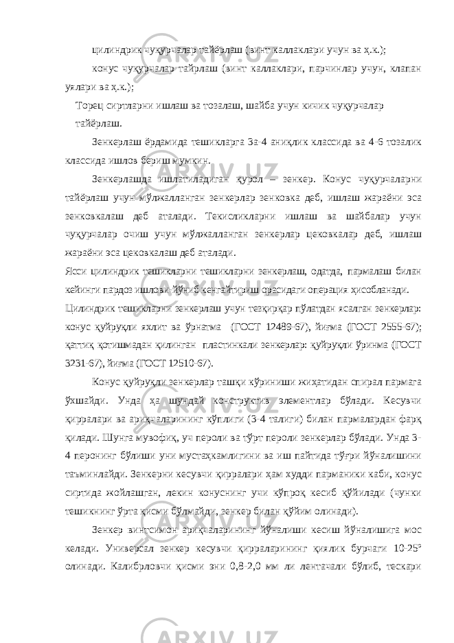 цилиндрик чуқурчалар тайёрлаш (винт каллаклари учун ва ҳ.к.); конус чуқурчалар тайрлаш (винт каллаклари, парчинлар учун, клапан уялари ва ҳ.к.); Торец сиртларни ишлаш ва тозалаш, шайба учун кичик чуқурчалар тайёрлаш. Зенкерлаш ёрдамида тешикларга 3а-4 аниқлик классида ва 4-6 тозалик классида ишлов бериш мумкин. Зенкерлашда ишлатиладиган қурол – з енкер. Конус чуқурчаларни тайёрлаш учун мўлжалланган зенкерлар зенковка деб, ишлаш жараёни эса зенковкалаш деб аталади. Текисликларни ишлаш ва шайбалар учун чуқурчалар очиш учун мўлжалланган зенкерлар цековкалар деб, ишлаш жараёни эса цековкалаш деб аталади. Ясси цилиндрик тешикларни тешикларни зенкерлаш, одатда, пармалаш билан кейинги пардоз ишлови-йўниб кенгайтириш орасидаги операция ҳисобланади. Цилиндрик тешикларни зенкерлаш учун тезқирқар пўлатдан ясалган зенкерлар: конус қуйруқли яхлит ва ўрнатма (ГОСТ 12489-67), йиғма (ГОСТ 2555-67); қаттиқ қотишмадан қилинган пластинкали зенкерлар: қуйруқли ўринма (ГОСТ 3231-67), йиғма (ГОСТ 12510-67). Конус қуйруқли зенкерлар ташқи кўриниши жиҳатидан спирал пармага ўхшайди. Унда ҳа шундай конструктив элементлар бўлади. Кесувчи қирралари ва ариқчаларининг кўплиги (3-4 талиги) билан пармалардан фарқ қилади. Шунга мувофиқ, уч пероли ва тўрт пероли зенкерлар бўлади. Унда 3- 4 перонинг бўлиши уни мустаҳкамлигини ва иш пайтида тўғри йўналишини таъминлайди. Зенкерни кесувчи қирралари ҳам худди парманики каби, конус сиртида жойлашган, лекин конуснинг учи кўпроқ кесиб қўйилади (чунки тешикнинг ўрта қисми бўлмайди, зенкер билан қўйим олинади). Зенкер винтсимон ариқчаларининг йўналиши кесиш йўналишига мос келади. Универсал зенкер кесувчи қирраларининг қиялик бурчаги 10-25º олинади. Калибрловчи қисми эни 0,8-2,0 мм ли лентачали бўлиб, тескари 