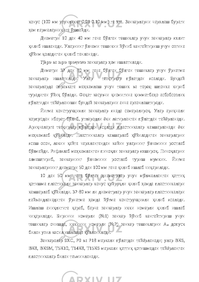 конус (100 мм узунликка 0,06-0.10 мм) га эга. Зенкерларни чархлаш бураги ҳам пармаларникига ўхшайди. Диаметри 10 дан 40 мм гача бўлган тешиклар учун зенкерлар яхлит қилиб ишланади. Уларнинг ўлчами тешикни йўниб кенгайтириш учун озгина қўйим қоладиган қилиб танланади. Тўғри ва эгри ариқчали зенкерлар ҳам ишлатилади. Диметри 32 дан 80 мм гача бўлган бўлган тешиклар учун ўрнатма зенкерлар ишлатилади. Улар тезқирқар пўлатдан ясалади. Бундай зенкерларда оправкага маҳкамлаш учун тешик ва торец шпонка кириб турадиган ўйиқ бўлади. Фақат кесувчи қисмигина қимматбаҳо асбобсозлик пўлатидан тайёрланиши бундай зенкерларни анча арзонлаштиради. Йиғма конструкцияли зенкерлар янада самаралироқ. Улар ариқчали корпусдан иборат бўлиб, углеродли ёки легирланган пўлатдан тайёрланади. Ариқчаларга тезқирқар пўлатдан ясалган пластинкалар кавшарланади ёки маҳкамлаб қўйилади. Пластинкалар кавшарлаб қўйиладиган зенкерларни ясаш осон, лекин қайта чархлангандан кейин уларнинг ўлчамини ростлаб бўлмайди. Рифлялаб маҳкамланган пичоқли зенкерлар яхшироқ. Пичоқларни алмаштириб, зенкернинг ўлчамини ростлаб туриш мумкин. Йиғма зенкерларнинг диаметри 50 дан 100 мм гача қилиб ишлаб чиқарилади. 10 дан 50 мм гача бўлган диаметрлар учун мўлжалланган қаттиқ қотишма пластикали зенкерлар конус қуйруқли қилиб ҳамда пластинкалари кавшарлаб қўйилади. 32-80 мм ли диаметрлар учун зенкерлар пластинкалари пайвандланадиган ўрнатма ҳамда йўғма конструкцияли қилиб ясалади. Ишлаш аниқлигига қараб, барча зенкерлар икки номерли қилиб ишлаб чиқарилади. Биринчи номерли (№1) зенкер йўниб кенгайтириш учун тешиклар очишда, иккинчи номерли (№2) зенкер тешикларни А 4 допуск билан узил-кесил ишлашда қўлланилади. Зенкералар 9ХС, Р9 ва Р18 маркали пўлатдан тайёрланади; улар ВК6, ВК8, ВК6М, Т5К10, Т14К8, Т15К6 маркали қаттиқ қотишмадан тайёрланган пластинкалар билан таъминланади. 