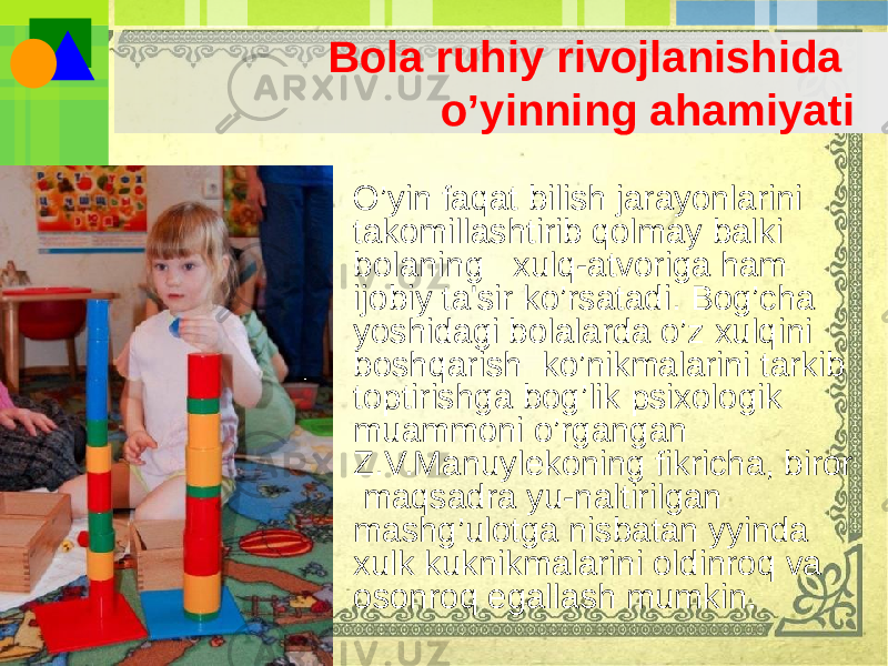 Bola ruhiy rivojlanishida o’yinning ahamiyati • O’yin faqat bilish jarayonlarini takomillashtirib qolmay balki bolaning xulq-atvoriga ham ijobiy ta&#39;sir ko’rsatadi. Bog’cha yoshidagi bolalarda o’z xulqini boshqarish ko’nikmalarini tarkib toptirishga bog’lik psixologik muammoni o’rgangan Z.V.Manuylеkoning fikricha, biror maqsadra yu-naltirilgan mashg’ulotga nisbatan yyinda xulk kuknikmalarini oldinroq va osonroq egallash mumkin. 