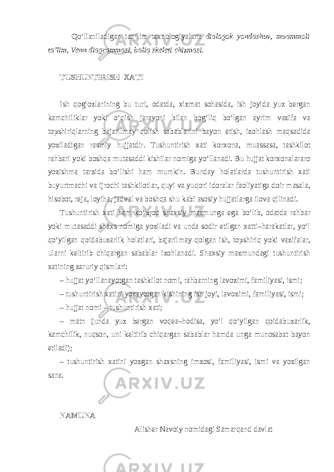  Qo‘llaniladigan taq’lim texnologiyalari: dialogok yondashuv, muammoli ta’lim, Venn diagrammasi, baliq skeleti chizmasi. TUSHUNTIRISH XATI Ish qog‘ozlarining bu turi, odatda, xizmat sohasida, ish joyida yuz bergan kamchiliklar yoki o‘qish jarayoni bilan bog‘liq bo‘lgan ayrim vazifa va topshiriqlarning bajarilmay qolish sabablarini bayon etish, izohlash maqsadida yoziladigan rasmiy hujjatdir. Tushuntirish xati korxona, muassasa, tashkilot rahbari yoki boshqa mutasaddi kishilar nomiga yo‘llanadi. Bu hujjat korxonalararo yozishma tarzida bo‘lishi ham mumkin. Bunday holatlarda tushuntirish xati buyurtmachi va ijrochi tashkilotlar, quyi va yuqori idoralar faoliyatiga doir masala, hisobot, reja, loyiha, jadval va boshqa shu kabi asosiy hujjatlarga ilova qilinadi. Tushuntirish xati ham ko‘proq shaxsiy mazmunga ega bo‘lib, odatda rahbar yoki mutasaddi shaxs nomiga yoziladi va unda sodir etilgan xatti–harakatlar, yo‘l qo‘yilgan qoidabuzarlik holatlari, bajarilmay qolgan ish, topshiriq yoki vazifalar, ularni keltirib chiqargan sabablar izohlanadi. Shaxsiy mazmundagi tushuntirish xatining zaruriy qismlari: – hujjat yo‘llanayotgan tashkilot nomi, rahbarning lavozimi, familiyasi, ismi; – tushuntirish xatini yozayotgan kishining ish joyi, lavozimi, familiyasi, ismi; – hujjat nomi – tushuntirish xati; – matn (unda yuz bergan voqea–hodisa, yo‘l qo‘yilgan qoidabuzarlik, kamchilik, nuqson, uni keltirib chiqargan sabablar hamda unga munosabat bayon etiladi); – tushuntirish xatini yozgan shaxsning imzosi, familiyasi, ismi va yozilgan sana. NAMUNA Alisher Navoiy nomidagi Samarqand davlat 