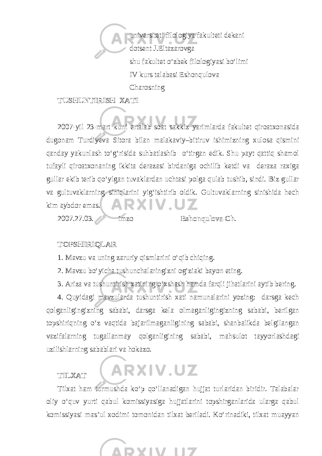  universiteti filologiya fakulteti dekani dotsent J.Eltazarovga shu fakultet o‘zbek filologiyasi bo‘limi IV kurs talabasi Eshonqulova Charosning TUSHUNTIRISH XATI 2007-yil 23-mart kuni ertalab soat sakkiz yarimlarda fakultet qiroatxonasida dugonam Turdiyeva Sitora bilan malakaviy–bitiruv ishimizning xulosa qismini qanday yakunlash to‘g‘risida suhbatlashib o‘tirgan edik. Shu payt qattiq shamol tufayli qiroatxonaning ikkita derazasi birdaniga ochilib ketdi va deraza raxiga gullar ekib terib qo‘ylgan tuvaklardan uchtasi polga qulab tushib, sindi. Biz gullar va gultuvaklarning siniqlarini yig‘ishtirib oldik. Gultuvaklarning sinishida hech kim aybdor emas. 2007.27.03. imzo Eshonqulova Ch . TOPSHIRIQLAR 1. Mavzu va uning zaruriy qismlarini o‘qib chiqing. 2. Mavzu bo‘yicha tushunchalaringizni og‘ziaki bayon eting. 3. Ariza va tushuntirish xatining o‘xshash hamda farqli jihatlarini aytib bering. 4. Quyidagi mavzularda tushuntirish xati namunalarini yozing: darsga kech qolganligingizning sababi, darsga kela olmaganligingizning sababi, berilgan topshiriqning o‘z vaqtida bajarilmaganligining sababi, shanbalikda belgilangan vazifalarning tugallanmay qolganligining sababi, mahsulot tayyorlashdagi uzilishlarning sabablari va hokazo. TILXAT Tilxat ham turmushda ko‘p qo‘llanadigan hujjat turlaridan biridir. Talabalar oliy o‘quv yurti qabul komissiyasiga hujjatlarini topshirganlarida ularga qabul komissiyasi mas’ul xodimi tomonidan tilxat beriladi. Ko‘rinadiki, tilxat muayyan 