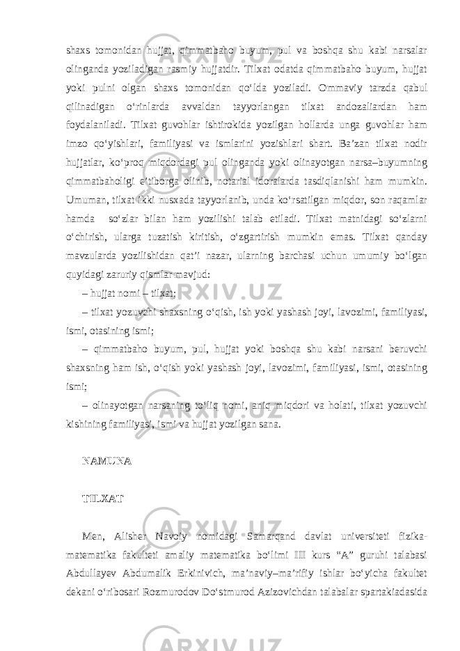 shaxs tomonidan hujjat, qimmatbaho buyum, pul va boshqa shu kabi narsalar olinganda yoziladigan rasmiy hujjatdir. Tilxat odatda qimmatbaho buyum, hujjat yoki pulni olgan shaxs tomonidan qo‘lda yoziladi. Ommaviy tarzda qabul qilinadigan o‘rinlarda avvaldan tayyorlangan tilxat andozaliardan ham foydalaniladi. Tilxat guvohlar ishtirokida yozilgan hollarda unga guvohlar ham imzo qo‘yishlari, familiyasi va ismlarini yozishlari shart. Ba’zan tilxat nodir hujjatlar, ko‘proq miqdordagi pul olinganda yoki olinayotgan narsa–buyumning qimmatbaholigi e’tiborga olinib, notarial idoralarda tasdiqlanishi ham mumkin. Umuman, tilxat ikki nusxada tayyorlanib, unda ko‘rsatilgan miqdor, son raqamlar hamda so‘zlar bilan ham yozilishi talab etiladi. Tilxat matnidagi so‘zlarni o‘chirish, ularga tuzatish kiritish, o‘zgartirish mumkin emas. Tilxat qanday mavzularda yozilishidan qat’i nazar, ularning barchasi uchun umumiy bo‘lgan quyidagi zaruriy qismlar mavjud: – hujjat nomi – tilxat; – tilxat yozuvchi shaxsning o‘qish, ish yoki yashash joyi, lavozimi, familiyasi, ismi, otasining ismi; – qimmatbaho buyum, pul, hujjat yoki boshqa shu kabi narsani beruvchi shaxsning ham ish, o‘qish yoki yashash joyi, lavozimi, familiyasi, ismi, otasining ismi; – olinayotgan narsaning to‘liq nomi, aniq miqdori va holati, tilxat yozuvchi kishining familiyasi, ismi va hujjat yozilgan sana. NAMUNA TILXAT Men, Alisher Navoiy nomidagi Samarqand davlat universiteti fizika- matematika fakulteti amaliy matematika bo‘limi III kurs “A” guruhi talabasi Abdullayev Abdumalik Erkinivich, ma’naviy–ma’rifiy ishlar bo‘yicha fakultet dekani o‘ribosari Rozmurodov Do‘stmurod Azizovichdan talabalar spartakiadasida 