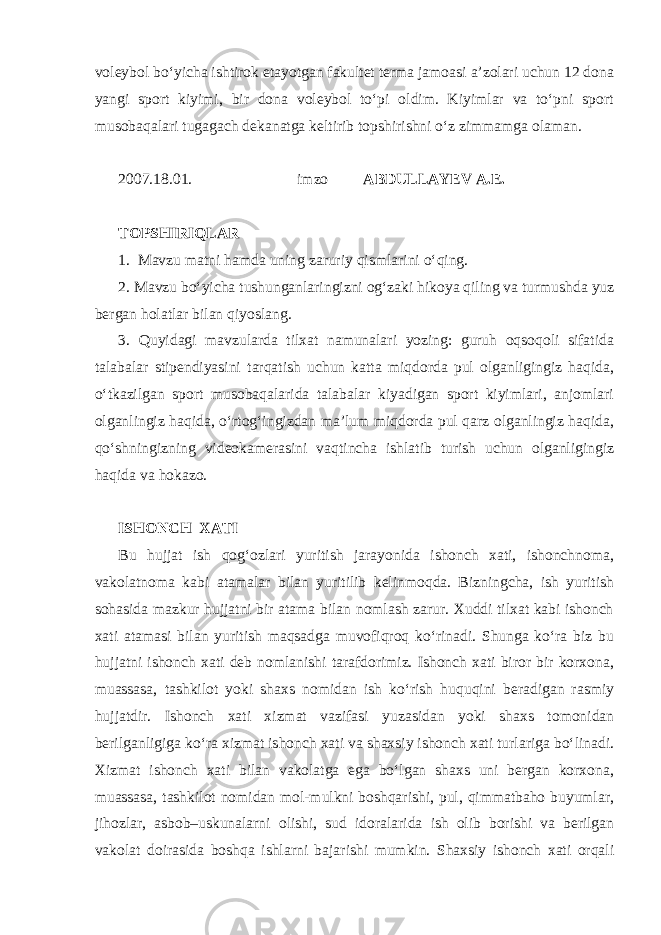 voleybol bo‘yicha ishtirok etayotgan fakultet terma jamoasi a’zolari uchun 12 dona yangi sport kiyimi, bir dona voleybol to‘pi oldim. Kiyimlar va to‘pni sport musobaqalari tugagach dekanatga keltirib topshirishni o‘z zimmamga olaman. 2007.18.01. imzo ABDULLAYEV A.E. TOPSHIRIQLAR 1. Mavzu matni hamda uning zaruriy qismlarini o‘qing. 2. Mavzu bo‘yicha tushunganlaringizni og‘zaki hikoya qiling va turmushda yuz bergan holatlar bilan qiyoslang. 3. Quyidagi mavzularda tilxat namunalari yozing: guruh oqsoqoli sifatida talabalar stipendiyasini tarqatish uchun katta miqdorda pul olganligingiz haqida, o‘tkazilgan sport musobaqalarida talabalar kiyadigan sport kiyimlari, anjomlari olganlingiz haqida, o‘rtog‘ingizdan ma’lum miqdorda pul qarz olganlingiz haqida, qo‘shningizning videokamerasini vaqtincha ishlatib turish uchun olganligingiz haqida va hokazo. ISHONCH XATI Bu hujjat ish qog‘ozlari yuritish jarayonida ishonch xati, ishonchnoma, vakolatnoma kabi atamalar bilan yuritilib kelinmoqda. Bizningcha, ish yuritish sohasida mazkur hujjatni bir atama bilan nomlash zarur. Xuddi tilxat kabi ishonch xati atamasi bilan yuritish maqsadga muvofiqroq ko‘rinadi. Shunga ko‘ra biz bu hujjatni ishonch xati deb nomlanishi tarafdorimiz. Ishonch xati biror bir korxona, muassasa, tashkilot yoki shaxs nomidan ish ko‘rish huquqini beradigan rasmiy hujjatdir. Ishonch xati xizmat vazifasi yuzasidan yoki shaxs tomonidan berilganligiga ko‘ra xizmat ishonch xati va shaxsiy ishonch xati turlariga bo‘linadi. Xizmat ishonch xati bilan vakolatga ega bo‘lgan shaxs uni bergan korxona, muassasa, tashkilot nomidan mol-mulkni boshqarishi, pul, qimmatbaho buyumlar, jihozlar, asbob–uskunalarni olishi, sud idoralarida ish olib borishi va berilgan vakolat doirasida boshqa ishlarni bajarishi mumkin. Shaxsiy ishonch xati orqali 