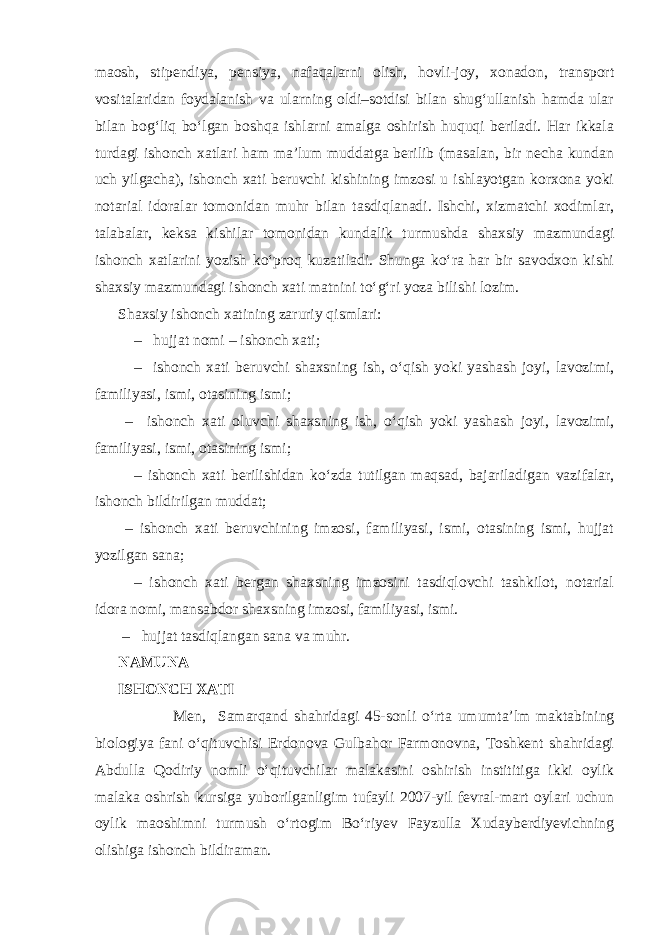 maosh, stipendiya, pensiya, nafaqalarni olish, hovli-joy, xonadon, transport vositalaridan foydalanish va ularning oldi–sotdisi bilan shug‘ullanish hamda ular bilan bog‘liq bo‘lgan boshqa ishlarni amalga oshirish huquqi beriladi. Har ikkala turdagi ishonch xatlari ham ma’lum muddatga berilib (masalan, bir necha kundan uch yilgacha), ishonch xati beruvchi kishining imzosi u ishlayotgan korxona yoki notarial idoralar tomonidan muhr bilan tasdiqlanadi. Ishchi, xizmatchi xodimlar, talabalar, keksa kishilar tomonidan kundalik turmushda shaxsiy mazmundagi ishonch xatlarini yozish ko‘proq kuzatiladi. Shunga ko‘ra har bir savodxon kishi shaxsiy mazmundagi ishonch xati matnini to‘g‘ri yoza bilishi lozim. Shaxsiy ishonch xatining zaruriy qismlari: – hujjat nomi – ishonch xati; – ishonch xati beruvchi shaxsning ish, o‘qish yoki yashash joyi, lavozimi, familiyasi, ismi, otasining ismi; – ishonch xati oluvchi shaxsning ish, o‘qish yoki yashash joyi, lavozimi, familiyasi, ismi, otasining ismi; – ishonch xati berilishidan ko‘zda tutilgan maqsad, bajariladigan vazifalar, ishonch bildirilgan muddat; – ishonch xati beruvchining imzosi, familiyasi, ismi, otasining ismi, hujjat yozilgan sana; – ishonch xati bergan shaxsning imzosini tasdiqlovchi tashkilot, notarial idora nomi, mansabdor shaxsning imzosi, familiyasi, ismi. – hujjat tasdiqlangan sana va muhr. NAMUNA ISHONCH XATI Men, Samarqand shahridagi 45-sonli o‘rta umumta’lm maktabining biologiya fani o‘qituvchisi Erdonova Gulbahor Farmonovna, Toshkent shahridagi Abdulla Qodiriy nomli o‘qituvchilar malakasini oshirish instititiga ikki oylik malaka oshrish kursiga yuborilganligim tufayli 2007-yil fevral-mart oylari uchun oylik maoshimni turmush o‘rtogim Bo‘riyev Fayzulla Xudayberdiyevichning olishiga ishonch bildiraman. 