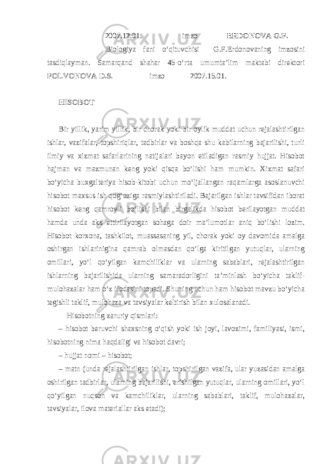  2007.12.01. imzo ERDONOVA G.F. Biologiya fani o‘qituvchisi G.F.Erdonovaning imzosini tasdiqlayman. Samarqand shahar 45-o‘rta umumta’lim maktabi direktori POLVONOVA D.S. imzo 2007.15.01. HISOBOT Bir yillik, yarim yillik, bir chorak yoki bir oylik muddat uchun rejalashtirilgan ishlar, vazifalar, topshiriqlar, tadbirlar va boshqa shu kabilarning bajarilishi, turli ilmiy va xizmat safarlarining natijalari bayon etiladigan rasmiy hujjat. Hisobot hajman va mazmunan keng yoki qisqa bo‘lishi ham mumkin. Xizmat safari bo‘yicha buxgalteriya hisob-kitobi uchun mo‘ljallangan raqamlarga asoslanuvchi hisobot maxsus ish qog‘oziga rasmiylashtiriladi. Bajarilgan ishlar tavsifidan iborat hisobot keng qamrovli bo‘lishi bilan birgalikda hisobot berilayotgan muddat hamda unda aks ettirilayotgan sohaga doir ma’lumotlar aniq bo‘lishi lozim. Hisobot korxona, tashkilot, muassasaning yil, chorak yoki oy davomida amalga oshirgan ishlarinigina qamrab olmasdan qo‘lga kiritilgan yutuqlar, ularning omillari, yo‘l qo‘yilgan kamchiliklar va ularning sabablari, rejalashtirilgan ishlarning bajarilishida ularning samaradorligini ta’minlash bo‘yicha taklif- mulohazalar ham o‘z ifodasini topadi. Shuning uchun ham hisobot mavzu bo‘yicha tegishli taklif, mulohaza va tavsiyalar keltirish bilan xulosalanadi. Hisobotning zaruriy qismlari: – hisobot beruvchi shaxsning o‘qish yoki ish joyi, lavozimi, familiyasi, ismi, hisobotning nima haqdaligi va hisobot davri; – hujjat nomi – hisobot; – matn (unda rejalashtirilgan ishlar, topshirilgan vazifa, ular yuzasidan amalga oshirilgan tadbirlar, ularning bajarilishi, erishilgan yutuqlar, ularning omillari, yo‘l qo‘yilgan nuqson va kamchiliklar, ularning sabablari, taklif, mulohazalar, tavsiyalar, ilova materiallar aks etadi); 