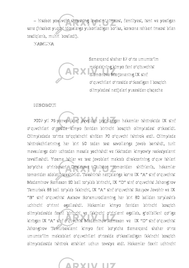 – hisobot yozuvchi shaxsning lavozimi, imzosi, familiyasi, ismi va yozilgan sana (hisobot yuqori idoralarga yuboriladigan bo‘lsa, korxona rahbari imzosi bilan tasdiqlanb, muhri bosiladi). NAMUNA Samarqand shahar 17-o‘rta umumta’lm maktabining kimyo fani o‘qituvchisi Elomonova Marjonaning IX sinf o‘quvchilari o‘rtasida o‘tkazilgan I bosqich olimpiadasi natijalari yuzasidan qisqacha HISOBOTI 2007-yil 26-yanvar kuni avvaldan tayinlangan hakamlar ishtirokida IX sinf o‘quvchilari o‘rtasida kimyo fanidan birinchi bosqich olimpiadasi o‘tkazildi. Olimpiadada to‘rtta to‘qqizinchi sinfdan 20 o‘quvchi ishtirok etdi. Olimpiada ishtirokchilarining har biri 50 tadan test savollariga javob berishdi, turli mavzularga doir uchtadan masala yechishdi va ikkitadan kimyoviy reaksiyalarni tavsiflashdi. Yozma ishlar va test javoblari maktab direktorining o‘quv ishlari bo‘yicha o‘rinbosari Davlatova Guliston tomonidan shifrlanib, hakamlar tomonidan adolatli tekshirildi. Tekshirish natijalariga ko‘ra IX ”A” sinf o‘quvchisi Madaminov Ramazon 90 ball to‘plab birinchi, IX ”D” sinf o‘quvchisi Jahongirov Temurbek 88 ball to‘plab ikkinchi, IX ”A” sinf o‘quvchisi Raupov Javohir va IX ”B” sinf o‘quvchisi Azizov Ro‘zmurodlarning har biri 80 balldan to‘plashib uchinchi o‘rinni egallashdi. Hakamlar kimyo fanidan birinchi bosqich olimpiadasida faxrli birinchi va ikkinchi o‘rinlarni egallab, g‘oliblikni qo‘lga kiritgan IX “A” sinf o‘quvchisi Madaminov Ramazon va IX “D” sinf o‘quvchisi Jahongirov Temurbeklarni kimyo fani bo‘yicha Samarqand shahar o‘rta umumta’lim maktablari o‘quvchilari o‘rtasida o‘tkaziladigan ikkinchi bosqich olimpiadasida ishtirok etishlari uchun tavsiya etdi. Hakamlar faxrli uchinchi 