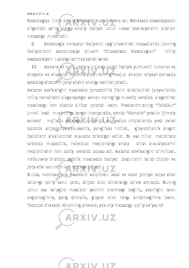 www.arxiv.uz Sotsiologiya ilmiy-amaliy Markazini tuzish va ana shu Markazda attestatsiyadan o`tganidan so`ng ularga amaliy faoliyat uchun ruxsat letsinziyalarini olishlari maqsadga muvofiqdir. 9. Sotsiologik markazlar faoliyatini uyg`unlashtirish maqsadlarida ularning faoliyatilarini koordinatsiya qiluvchi “O`zbekiston Sotsiologlari” milliy assotsiatsiyani tuzishga ko`maklashish kerak. 10. Axborot va mafkuraviy xurujlarga qarshi faoliyat yurituvchi tumanlar va viloyatlar va viloyatlar hokimliklarida ularning mavjud shtatlari ro`yxati doirasida sotsiolog shtatlarini joriy etishni amalga oshirish joizdir. Axborot xavfsizligini masalasida jamoatchilik fikrini shakllantirsh jarayonlarida milliy mentalitetni o`zgarayotgan zamon mantig`iga muvofiq ravishda o`zgartirish masalasiga ham aloxida e`tibor qaratish lozim. Prezitentimizning “Tafakkur” jurnali bosh muxarririga bergan interqyusida, xamda “Kamolot” yoshlar ijtimoiy xarakati majlisida so`zlagan nutqlarida va boshqa chiqishlarida yosh avlod tabiatida shijoat, tashabbuskorlik, yangilikka intilish, g`ayratchanlik singari fazilatlarni shakllantirish xususida to`xtalgan edilar. Bu esa millat mentaliteta tarkibida mustaqillik, individual rivojlanishga erisha bilish xususityalarini rivojlantirshni ham tabiiy ravishda taqozo edi. Axborot xavfsizligini ta`minlash, mafkuraviy ta`sirdan ogohlik masalasida faoliyat dasturlarini ishlab chiqish va joriy etish zaruratini kun tartibiga qo`yadi. Xullas, mamlakatimiz Prezidenti xalqimizni ozod va obod jamitya barpo etish ishlariga qat`iy azmu qaror, shijoat bilan kirishishga da`vat etmoqda. Buning uchun esa ko`pgina masalalar yechimi o`zimizga bog`liq, ekanligini teran anglamog`imiz, yeng shimarib, g`ayrat bilan ishga kirishmog`imiz lozim. Tadqiqot o`tkazish ishlarining pirovard, yakuniy maqsadga qat`iy bo`ysundi 