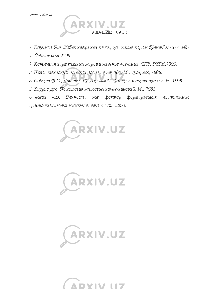 www.arxiv.uz АДАБИЁТЛАР: 1. Каримов И.А .Ўзбек халқи ҳеч қачон, ҳеч кимга қарам бўлмайди.13-жилд- Т.:Ўзбекистон.2005. 2. Концепция виртуальн ы х миров и научное познание.-СПб.:РХГИ,2000. 3. Новая технократическая волна на Западе.-М.:Прогресс, 1986. 4. Сиберт Ф.С., Питерсон Т.,Шрамм У. Чет еры теории прессы.-М.:1998. 5. Харрис Дж. Психология массовых коммуникаций.-М.: 2001. 6. Чазов А.В. Ценности как фактор формирования поитических предпочтей.Политический анализ.-СПб.: 2000. 