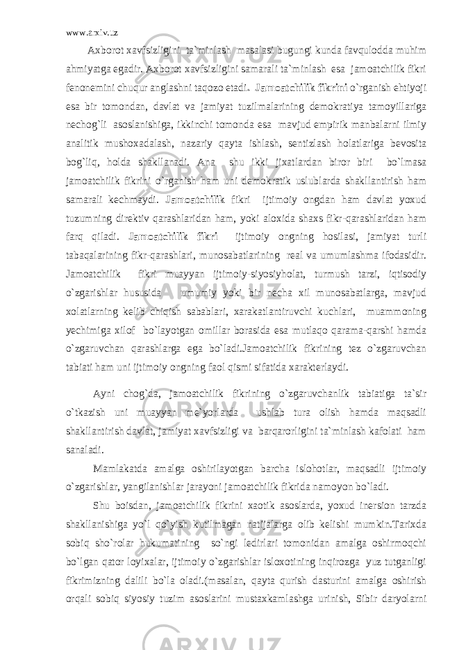 www.arxiv.uz Axborot xavfsizligini ta`minlash masalasi bugungi kunda favqulodda muhim ahmiyatga egadir. Axborot xavfsizligini samarali ta`minlash esa jamoatchilik fikri fenonemini chuqur anglashni taqozo etadi . Jamoatchilik fikrini o`rganish ehtiyoji esa bir tomondan, davlat va jamiyat tuzilmalarining demokratiya tamoyillariga nechog`li asoslanishiga, ikkinchi tomonda esa mavjud empirik manbalarni ilmiy analitik mushoxadalash, nazariy qayta ishlash, sentizlash holatlariga bevosita bog`liq, holda shakllanadi. Ana shu ikki jixatlardan biror biri bo`lmasa jamoatchilik fikrini o`rganish ham uni demokratik uslublarda shakllantirish ham samarali kechmaydi. Jamoatchilik fikri ijtimoiy ongdan ham davlat yoxud tuzumning direktiv qarashlaridan ham, yoki aloxida shaxs fikr-qarashlaridan ham farq qiladi. Jamoatchilik fikri ijtimoiy ongning hosilasi, jamiyat turli tabaqalarining fikr-qarashlari, munosabatlarining real va umumlashma ifodasidir. Jamoatchilik fikri muayyan ijtimoiy-siyosiyholat, turmush tarzi, iqtisodiy o`zgarishlar hususida umumiy yoki bir necha xil munosabatlarga, mavjud xolatlarning kelib chiqish sabablari, xarakatlantiruvchi kuchlari, muammoning yechimiga xilof bo`layotgan omillar borasida esa mutlaqo qarama-qarshi hamda o`zgaruvchan qarashlarga ega bo`ladi.Jamoatchilik fikrining tez o`zgaruvchan tabiati ham uni ijtimoiy ongning faol qismi sifatida xarakterlaydi. Ayni chog`da, jamoatchilik fikrining o`zgaruvchanlik tabiatiga ta`sir o`tkazish uni muayyan me`yorlarda ushlab tura olish hamda maqsadli shakllantirish davlat, jamiyat xavfsizligi va barqarorligini ta`minlash kafolati ham sanaladi. Mamlakatda amalga oshirilayotgan barcha islohotlar, maqsadli ijtimoiy o`zgarishlar, yangilanishlar jarayoni jamoatchilik fikrida namoyon bo`ladi. Shu boisdan, jamoatchilik fikrini xaotik asoslarda, yoxud inersion tarzda shakllanishiga yo`l qo`yish kutilmagan natijalarga olib kelishi mumkin.Tarixda sobiq sho`rolar hukumatining so`ngi ledirlari tomonidan amalga oshirmoqchi bo`lgan qator loyixalar, ijtimoiy o`zgarishlar isloxotining inqirozga yuz tutganligi fikrimizning dalili bo`la oladi.(masalan, qayta qurish dasturini amalga oshirish orqali sobiq siyosiy tuzim asoslarini mustaxkamlashga urinish, Sibir daryolarni 