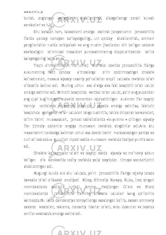 www.arxiv.uz burish, anglangan extiyojlarini shakllantirish, alkogolizmga qarshi kurash xarakatlari va h,k) Shu boisdan ham, isloxotlarni amalga oshirish jarayonlarini jamoatchilik fikrida qanday namoyon bo`layotganligi, uni qanday shakllantirish, ommani yangilanishlar ruxida tarbiyalash va eng muxim jixatlardan biri bo`lgan axborot xavfsizligini ta`minlash masalalari yurtboshimizning diqqat-e`tiborida bo`lib kelayotganligi bejiz emas. Yaqin o`tmishimizdan ma`lumki, sho`rolar davrida jamoatchilik fikriga xukumatning hech qanday e`tirozlarga o`rin qoldirmaydigan direktiv ko`rsatmalari, maxsus siyosiy-nazariy yo`nalishlar orqali uzluksiz ravishda ta`sir o`tkazilib kelinar edi. Buning uchun esa o`ziga xos ikki bosqichli ta`sir uslubi amalga oshirilar edi. Birinchi bosqichda vertikal ta`sir uslubi, ya`ni eng yuqoridan eng quyi bug`inlargacha davlat tomonidan rejalashtirilgan xukmron fikr tazyiqi tizimiy tartiblarda mukammal dasturlar asosida amalga oshirilsa, ikkinchi bosqichda gorizontal ta`sir uslublari ishga tushirilib, ishlab chiqarish korxonalari, ta`lim tizimi muassasalari, jamoat tashkilotlarida «buyurtma » qilingan siyosiy fikr ijtimoiy qatlamlar ongiga muntazam ravishda singdirilar edi.Ana shu mexanizmni harakatga keltirish uchun esa davlat tizimi markazlashgan partiya va turli xil tashabbus guruhlari niqobi ostida muntazam ravishda faoliyat yuritib kelar edi. Direktiv ko`rsatmalar ta`siri va tazyiqi ostida siyosiy va ma`naviy zabun bo`lgan o`z xarakterida tabiiy ravishda yalpi tazyiqdan himoya standartlarini shakllantirgan edi. Bugungi kunda ana shu uslubda, ya`ni jamoatchilik fikriga rejaviy tarzda bevosita ta`sir o`tkazish amaliyoti Xitoy, Shimoliy Koreya, Kuba, Iroq singari mamlakatlarda saqlanib turibdi. Ammo, rivojlangan G`arb va Sharq mamlakatlarida jamoatchilik fikrining bilvosita uslublari keng qo`llanilib kelmoqda.Bu uslub demokratiya tamoyillariga asoslangan bo`lib, asosan ommaviy axborot vositalari, reklama, norasmiy liderlar ta`siri, shou dasturlar va boshqa omillar vositasida amalga oshiraladi. 