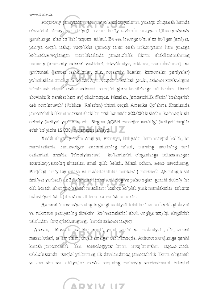 www.arxiv.uz Fuqaroviy jamiyatda insonning o`z saloxiyatlarini yuzaga chiqazish hamda o`z-o`zini himoyalash ehtiyoji uchun tabiiy ravishda muayyan ijtimoiy-siyosiy guruhlarga a`zo bo`lishi taqozo etiladi. Bu esa insonga o`zi a`zo bo`lgan jamiyat, partiya orqali tashqi voqelikka ijtimoiy ta`sir etish imkoniyatini ham yuzaga keltiradi.Rivojlangan mamlakatlarda jamoatchilik fikrini shakllantirishning umumiy (ommaviy axborot vositalari, televideniya, reklama, shou dasturlar) va gorizontal (jamoat tashkilotlar, oila, norasmiy liderlar, korxonalar, partiyalar) yo`nalishlari amal qilib keladi. Ayni vaqtda ta`kidlash joizki, axborot xavfsizligini ta`minlash niqobi ostida axborot xurujini globallashtirishga intilishdan iborat shovinistik xarakat ham avj olidirmoqda. Masalan, jamoatchilik fikrini boshqarish deb nomlanuvchi (Publice Relation) tizimi orqali Amerika Qo`shma Shtatlarida jamoatchilik fikrini maxsus shakllantirish borasida 200.000 kishidan ko`proq kishi doimiy faoliyat yuritib keladi. Birgina AQSH mudofaa vazirligi faoliyati targ`ib etish bo`yicha 15.000 mutaxassis ishlaydi. Xuddi shunday tizim Angliya, Fransiya, Italiyada ham mavjud bo`lib, bu mamlkatlarda berilayotgan axborotlarning ta`siri, ularning axolining turli qatlamlari orasida ijtimoiylashuvi ko`lamlarini o`rganishga ixtisoslashgan sotsiolog-psixolog shtatalari amal qilib keladi. Misol uchun, Reno zavodining, Parijdagi ilmiy loyixalash va modellashtirish markazi ( markazda 2,5 ming kishi faoliyat yuritadi) da 35 kishidan iborat sotsiolog va psixologlar guruhi doimiy ish olib boradi. Shunga o`xshash misollarni boshqa ko`plab yirik mamlakatlar axborot industriyasi ish tajribasi orqali ham ko`rsatish mumkin. Axborot intevensiyasining bugungi mohiyati totalitar tuzum davridagi davlat va xukmron partiyaning direktiv ko`rsatmalarini aholi ongiga tazyiqi singdirish uslubidan farq qiladi.Bugungi kunda axborot tazyiqi Asosan, bilvosita uslublar orqali, ya`ni, san`at va madaniyat , din, sanoat maxsulotlari, ta`lim tizimi orqali amalga oshirilmoqda. Axborot xurujlariga qarshi kurash jamoatchilik fikri sotsiologiyasi fanini rivojlantirshni taqozo etadi. O`zbekistonda istiqlol yillarining ilk davrlaridanoq jamoatchilik fikrini o`rganish va ana shu real ehtiyojlar asosida xaqlning ma`naviy sarchashmalri buloqini 