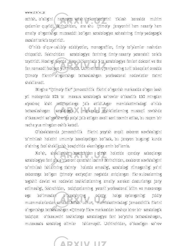 www.arxiv.uz ochish, o`zligini namoyon etish imkoniyatlarini tiklash borasida muhim qadamlar quyildi. Birinchidan, ana shu ijtimoiy jarayonini ham nazariy ham amaliy o`rganishga mutasaddi bo`lgan sotsiologiya sohasining ilmiy-pedagogik asoslari tarkib toptirildi. O`nlab o`quv-uslubiy adabiyotlar, monografilar, ilmiy to`plamlar nashrdan chiqazildi. Ikkinchidan sotsiologiya fanining ilmiy-nazariy potensiali tarkib toptirildi. Hozirgi paytda Respublikamizda 3 ta sotsiologiya fanlari doktori va 6ta fan nomzodi faoliyat yuritmoqda. Uchinchidan, jamiyatning turli tabaqalari orasida ijtimoiy fikrni o`rganishga ixtisoslashgan professional nodavlatlar tizimi shakllanadi. Birgina “Ijtimoiy fikr” jamoatchilik fikrini o`rganish markazida o`tgan besh yil mobaynida 103 ta maxsus sotsiologik so`rovlar o`tkazilib 130 mingdan ziyodroq kishi tadqiqotlarga jalb etildi.Agar mamlakatimizdagi o`nlab ixtisoslashagan sotsiologik markazlar, tashkilotlarning mustaqil ravishda o`tkazuvchi so`rovlshariga yalpi jalb etilgan axoli soni taxmin etilsa, bu raqam bir necha yuz mingdan oshib ketadi. O`zbekistonda jamoatchilik fikrini yoyish orqali axborot xavfsizligini ta`minlash holatini umumiy baxolaydigan bo`lsak, bu jarayon bugungi kunda o`zining faol shakllanish bosqichida ekanligiga amin bo`lamiz. Xo`sh, shakllanish bosqichidan o`tish holatida qanday saboqlarga sotsiologiya fani o`z e`tiboroni qaratishi lozim? Birinchidan, axzborot xavfsizligini ta`minlash ishlarining tizimiy holatda emasligi, sotsiologi rilmaganligi ya`ni axborotga bo`lgan ijtimoiy extiyojlar negizida aniqlangan fikr-xulosalarning tegishli davlat va nodavlat tashkilotlarning amaliy xarakat dasturlariga joriy etilmasligi, ikkinchidan, tadqiqotlarning yetarli professional bilim va maxoratga ega bo`lmasdan o`tkazishning odatiy holga aylanganligi jiddiy muammolarlardan sanaladi.Misol uchun, mamlakatimizdagi jamoatchilik fikrini o`rganishga ixtisoslashgan «Ijtimoiy fikr» markazidan boshqa biror bir sotsiologik tadqiqot o`tkazuvchi tashkilotga sotsiologiya fani bo`yicha ixtisoslashagan, mutaxassis sotsiolog olimlar ishlamaydi. Uchinchidan, o`tkazilgan so`rov 