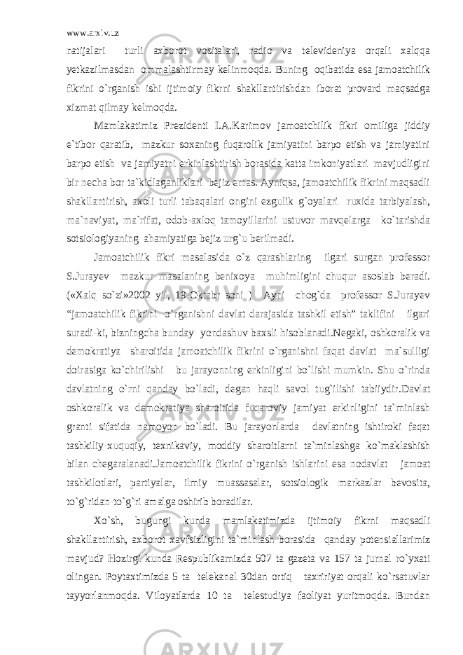 www.arxiv.uz natijalari turli axborot vositalari, radio va televideniya orqali xalqqa yetkazilmasdan ommalashtirmay kelinmoqda. Buning oqibatida esa jamoatchilik fikrini o`rganish ishi ijtimoiy fikrni shakllantirishdan iborat provard maqsadga xizmat qilmay kelmoqda. Mamlakatimiz Prezidenti I.A.Karimov jamoatchilik fikri omiliga jiddiy e`tibor qaratib, mazkur soxaning fuqarolik jamiyatini barpo etish va jamiyatini barpo etish va jamiyatni erkinlashtirish borasida katta imkoniyatlari mavjudligini bir necha bor ta`kidlaganliklari bejiz emas. Ayniqsa, jamoatchilik fikrini maqsadli shakllantirish, axoli turli tabaqalari ongini ezgulik g`oyalari ruxida tarbiyalash, ma`naviyat, ma`rifat, odob-axloq tamoyillarini ustuvor mavqelarga ko`tarishda sotsiologiyaning ahamiyatiga bejiz urg`u berilmadi. Jamoatchilik fikri masalasida o`z qarashlaring ilgari surgan professor S.Jurayev mazkur masalaning benixoya muhimligini chuqur asoslab beradi. («Xalq so`zi»2002 yil, 19-Oktabr soni ) Ayni chog`da professor S.Jurayev “jamoatchilik fikrini o`rganishni davlat darajasida tashkil etish” taklifini ilgari suradi-ki, bizningcha bunday yondashuv baxsli hisoblanadi.Negaki, oshkoralik va demokratiya sharoitida jamoatchilik fikrini o`rganishni faqat davlat ma`sulligi doirasiga ko`chirilishi bu jarayonning erkinligini bo`lishi mumkin. Shu o`rinda davlatning o`rni qanday bo`ladi, degan haqli savol tug`ilishi tabiiydir.Davlat oshkoralik va demokratiya sharoitida fuqaroviy jamiyat erkinligini ta`minlash granti sifatida namoyon bo`ladi. Bu jarayonlarda davlatning ishtiroki faqat tashkiliy-xuquqiy, texnikaviy, moddiy sharoitlarni ta`minlashga ko`maklashish bilan chegaralanadi.Jamoatchilik fikrini o`rganish ishlarini esa nodavlat jamoat tashkilotlari, partiyalar, ilmiy muassasalar, sotsiologik markazlar bevosita, to`g`ridan-to`g`ri amalga oshirib boradilar. Xo`sh, bugungi kunda mamlakatimizda ijtimoiy fikrni maqsadli shakllantirish, axborot xavfsizligini ta`minlash borasida qanday potensiallarimiz mavjud? Hozirgi kunda Respublikamizda 507 ta gazeta va 157 ta jurnal ro`yxati olingan. Poytaxtimizda 5 ta telekanal 30dan ortiq taxririyat orqali ko`rsatuvlar tayyorlanmoqda. Viloyatlarda 10 ta telestudiya faoliyat yuritmoqda. Bundan 