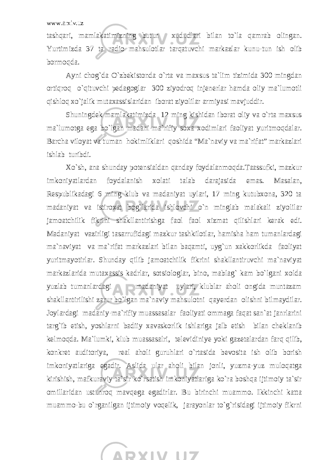 www.arxiv.uz tashqari, mamlakatimizning butun xududlari bilan to`la qamrab olingan. Yurtimizda 37 ta radio mahsulotlar tarqatuvchi markazlar kunu-tun ish olib bormoqda. Ayni chog`da O`zbekistonda o`rta va maxsus ta`lim tizimida 300 mingdan ortiqroq o`qituvchi pedagoglar 300 ziyodroq injenerlar hamda oliy ma`lumotli qishloq xo`jalik mutaxassislaridan iborat ziyolilar armiyasi mavjuddir. Shuningdek mamlakatimizda 12 ming kishidan iborat oliy va o`rta maxsus ma`lumotga ega bo`lgan madani-ma`rifiy soxa xodimlari faoliyat yuritmoqdalar. Barcha viloyat va tuman hokimliklari qoshida “Ma`naviy va ma`rifat” markazlari ishlab turibdi. Xo`sh, ana shunday potensialdan qanday foydalanmoqda.Taassufki, mazkur imkoniyatlardan foydalanish xolati talab darajasida emas. Masalan, Respublikadagi 6 ming klub va madaniyat uylari, 17 ming kutubxona, 320 ta madaniyat va istiroxat bog`larida ishlovchi o`n minglab malakali ziyolilar jamoatchilik fikrini shakllantirishga faol faol xizmat qilishlari kerak edi. Madaniyat vazirligi tasarrufidagi mazkur tashkilotlar, hamisha ham tumanlardagi ma`naviyat va ma`rifat markazlari bilan baqamti, uyg`un xakkorlikda faoliyat yuritmayotirlar. Shunday qilib jamoatchilik fikrini shakllantiruvchi ma`naviyat markazlarida mutaxassis kadrlar, sotsiologlar, bino, mablag` kam bo`lgani xolda yuzlab tumanlardagi madaniyat uylari, klublar aholi ongida muntazam shakllantirilishi zarur bo`lgan ma`naviy mahsulotni qayerdan olishni bilmaydilar. Joylardagi madaniy-ma`rifiy muassasalar faoliyati ommaga faqat san`at janrlarini targ`ib etish, yoshlarni badiiy xavaskorlik ishlariga jalb etish bilan cheklanib kelmoqda. Ma`lumki, klub muassasalri, televidiniye yoki gazetalardan farq qilib, konkret auditoriya, real aholi guruhlari o`rtasida bevosita ish olib borish imkoniyatlariga egadir. Aslida ular aholi bilan jonli, yuzma-yuz muloqatga kirishish, mafkuraviy ta`sir ko`rsatish imkoniyatlariga ko`ra boshqa ijtimoiy ta`sir omillaridan ustunroq mavqega egadirlar. Bu birinchi muammo. Ikkinchi katta muammo-bu o`rganilgan ijtimoiy voqelik, jarayonlar to`g`risidagi ijtimoiy fikrni 