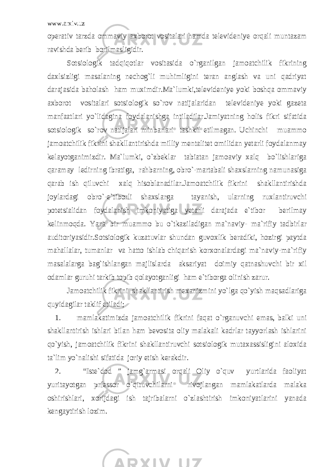 www.arxiv.uz operativ tarzda ommaviy axborot vositalari hamda televideniye orqali muntazam ravishda berib borilmasligidir. Sotsiologik tadqiqotlar vositasida o`rganilgan jamoatchilik fikrining daxlsizligi masalaning nechog`li muhimligini teran anglash va uni qadriyat darajasida baholash ham muximdir.Ma`lumki,televideniye yoki boshqa ommaviy axborot vositalari sotsiologik so`rov natijalaridan televideniye yoki gazeta manfaatlari yo`lidagina foydalanishga intiladilar.Jamiyatning holis fikri sifatida sotsiologik so`rov natijalari minbarlari tashkil etilmagan. Uchinchi muammo jamoatchilik fikrini shakllantirishda milliy mentalitet omilidan yetarli foydalanmay kelayotganimizdir. Ma`lumki, o`zbeklar tabiatan jamoaviy xalq bo`lishlariga qaramay ledirning ibratiga, rahbarning, obro`-martabali shaxslarning namunasiga qarab ish qiluvchi xalq hisoblanadilar.Jamoatchilik fikrini shakllantirishda joylardagi obro`-e`tiborli shaxslarga tayanish, ularning ruxlantiruvchi potetsialidan foydalanish imkoniyatiga yetarli darajada e`tibor berilmay kelinmoqda. Yana bir muammo bu o`tkaziladigan ma`naviy- ma`rifiy tadbirlar auditoriyasidir.Sotsiologik kuzatuvlar shundan guvoxlik beradiki, hozirgi paytda mahallalar, tumanlar va hatto ishlab chiqarish korxonalardagi ma`naviy-ma`rifiy masalalarga bag`ishlangan majlislarda aksariyat doimiy qatnashuvchi bir xil odamlar guruhi tarkib topib qolayotganligi ham e`tiborga olinish zarur. Jamoatchilik fikrini shakllantirish mexanizmini yo`lga qo`yish maqsadlariga quyidagilar taklif etiladi; 1. mamlakatimizda jamoatchilik fikrini faqat o`rganuvchi emas, balki uni shakllantirish ishlari bilan ham bevosita oliy malakali kadrlar tayyorlash ishlarini qo`yish, jamoatchilik fikrini shakllantiruvchi sotsiologik mutaxassisligini aloxida ta`lim yo`nalishi sifatida joriy etish kerakdir. 2. “Iste`dod ” jamg`armasi orqali Oliy o`quv yurtlarida faoliyat yuritayotgan prfessor o`qituvchilarni rivojlangan mamlakatlarda malaka oshirishlari, xorijdagi ish tajribalarni o`zlashtirish imkoniyatlarini yanada kengaytirish lozim. 