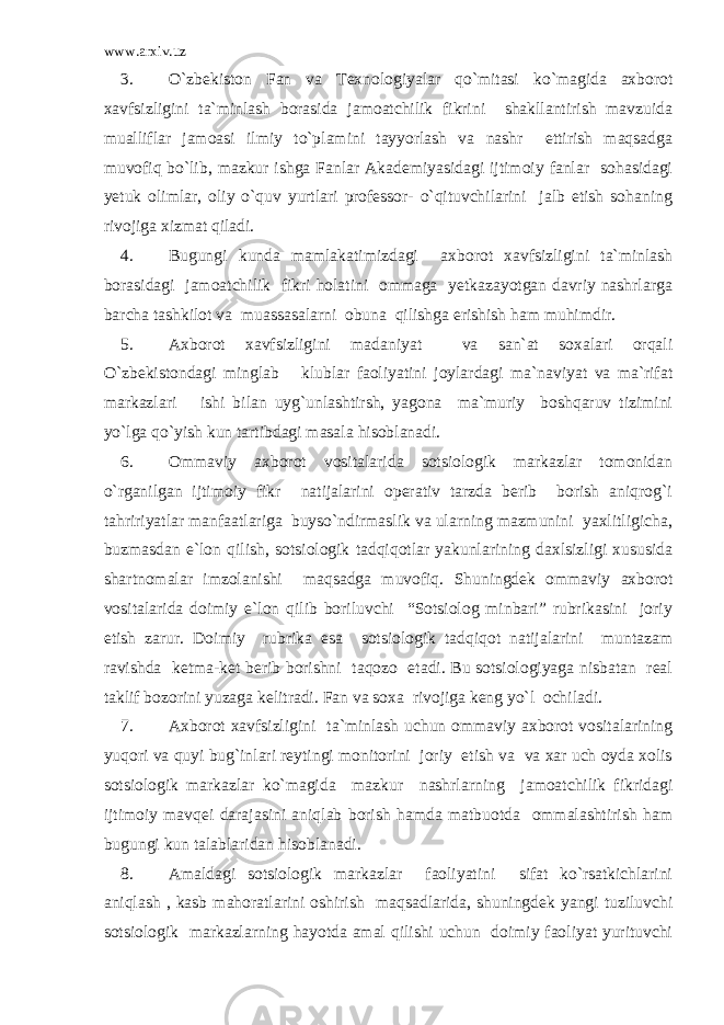 www.arxiv.uz 3. O`zbekiston Fan va Texnologiyalar qo`mitasi ko`magida axborot xavfsizligini ta`minlash borasida jamoatchilik fikrini shakllantirish mavzuida mualliflar jamoasi ilmiy to`plamini tayyorlash va nashr ettirish maqsadga muvofiq bo`lib, mazkur ishga Fanlar Akademiyasidagi ijtimoiy fanlar sohasidagi yetuk olimlar, oliy o`quv yurtlari professor- o`qituvchilarini jalb etish sohaning rivojiga xizmat qiladi. 4. Bugungi kunda mamlakatimizdagi axborot xavfsizligini ta`minlash borasidagi jamoatchilik fikri holatini ommaga yetkazayotgan davriy nashrlarga barcha tashkilot va muassasalarni obuna qilishga erishish ham muhimdir. 5. Axborot xavfsizligini madaniyat va san`at soxalari orqali O`zbekistondagi minglab klublar faoliyatini joylardagi ma`naviyat va ma`rifat markazlari ishi bilan uyg`unlashtirsh, yagona ma`muriy boshqaruv tizimini yo`lga qo`yish kun tartibdagi masala hisoblanadi. 6. Ommaviy axborot vositalarida sotsiologik markazlar tomonidan o`rganilgan ijtimoiy fikr natijalarini operativ tarzda berib borish aniqrog`i tahririyatlar manfaatlariga buyso`ndirmaslik va ularning mazmunini yaxlitligicha, buzmasdan e`lon qilish, sotsiologik tadqiqotlar yakunlarining daxlsizligi xususida shartnomalar imzolanishi maqsadga muvofiq. Shuningdek ommaviy axborot vositalarida doimiy e`lon qilib boriluvchi “Sotsiolog minbari” rubrikasini joriy etish zarur. Doimiy rubrika esa sotsiologik tadqiqot natijalarini muntazam ravishda ketma-ket berib borishni taqozo etadi. Bu sotsiologiyaga nisbatan real taklif bozorini yuzaga kelitradi. Fan va soxa rivojiga keng yo`l ochiladi. 7. Axborot xavfsizligini ta`minlash uchun ommaviy axborot vositalarining yuqori va quyi bug`inlari reytingi monitorini joriy etish va va xar uch oyda xolis sotsiologik markazlar ko`magida mazkur nashrlarning jamoatchilik fikridagi ijtimoiy mavqei darajasini aniqlab borish hamda matbuotda ommalashtirish ham bugungi kun talablaridan hisoblanadi. 8. Amaldagi sotsiologik markazlar faoliyatini sifat ko`rsatkichlarini aniqlash , kasb mahoratlarini oshirish maqsadlarida, shuningdek yangi tuziluvchi sotsiologik markazlarning hayotda amal qilishi uchun doimiy faoliyat yurituvchi 