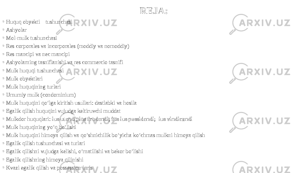 REJA: • Huquq obyekti – tushunchasi • Ashyolar • Mol-mulk tushunchasi • Res corporales va incorporales (moddiy va nomoddiy) • Res mancipi va nec mancipi • Ashyolarning tasniflanishi va res commercio tasnifi • Mulk huquqi tushunchasi • Mulk obyektlari • Mulk huquqining turlari • Umumiy mulk (condominium) • Mulk huquqini qo‘lga kiritish usullari: dastlabki va hosila • Egalik qilish huquqini vujudga keltiruvchi muddat • Mulkdor huquqlari: ius utendi; ius frudendi; ius ius possidendi; ius vindicandi • Mulk huquqining yo‘q bo‘lishi • Mulk huquqini himoya qilish va qo‘shnichilik bo‘yicha ko‘chmas mulkni himoya qilish • Egalik qilish tushunchasi va turlari • Egalik qilishni vujudga kelishi, o‘rnatilishi va bekor bo‘lishi • Egalik qilishning himoya qilinishi • Kvazi egalik qilish va possession iuris 