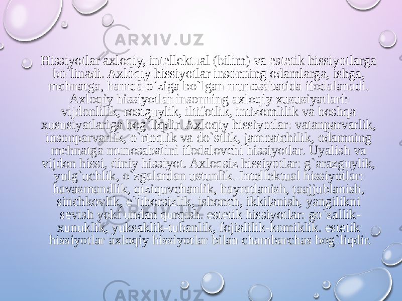 Hissiyotlar axloqiy, intellektual (bilim) va estetik hissiyotlarga bo`linadi. Axloqiy hissiyotlar insonning odamlarga, ishga, mehnatga, hamda o`ziga bo`lgan munosabatida ifodalanadi. Axloqiy hissiyotlar insonning axloqiy xususiyatlari: vijdonlilik, rostguylik, iltifotlik, intizomlilik va boshqa xususiyatlariga bog`liqdir. Axloqiy hissiyotlar: vatanparvarlik, insonparvarlik, o`rtoqlik va do`stlik, jamoatchilik, odamning mehnatga munosabatini ifodalovchi hissiyotlar. Uyalish va vijdon hissi, diniy hissiyot. Axloqsiz hissiyotlar: g`arazguylik, yulg`uchlik, o`zgalardan ustunlik. Intellektual hissiyotlar: havasmandlik, qiziquvchanlik, hayratlanish, taajjublanish, sinchkovlik, e`tiborsizlik, ishonch, ikkilanish, yangilikni sevish yoki undan qurqish. estetik hissiyotlar: go`zallik- xunuklik, yuksaklik-tubanlik, fojialilik-komiklik. estetik hissiyotlar axloqiy hissiyotlar bilan chambarchas bog`liqdir. 