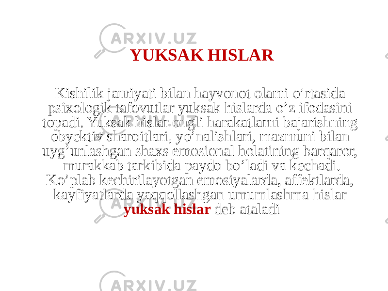 YUKSAK HISLAR Kishilik jamiyati bilan hayvonot olami o’rtasida psixologik tafovutlar yuksak hislarda o’z ifodasini topadi. Yuksak hislar ongli harakatlarni bajarishning obyektiv sharoitlari, yo’nalishlari, mazmuni bilan uyg’unlashgan shaxs emosional holatining barqaror, murakkab tarkibida paydo bo’ladi va kechadi. Ko’plab kechirilayotgan emosiyalarda, affektlarda, kayfiyatlarda yaqqollashgan umumlashma hislar yuksak hislar deb ataladi 